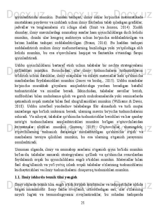 qiyinlashtirishi   mumkin.   Bundan   tashqari,   ilmiy   ishlar   ko'pincha   matematikada
mustahkam poydevor va izohlash uchun ilmiy fikrlashni talab qiladigan grafiklar,
jadvallar   va   tenglamalarni   o'z   ichiga   oladi   (Smit   va   Jonson,   2014).   Xuddi
shunday, ilmiy mavzulardagi ommabop asarlar ham qiyinchiliklarga duch kelishi
mumkin,   chunki   ular   kengroq   auditoriya   uchun   ko'pincha   soddalashtirilgan   va
ba'zan   haddan   tashqari   soddalashtirilgan   (Braun,   2016).   Bu   haddan   tashqari
soddalashtirish   muhim   ilmiy   ma'lumotlarning   buzilishiga   yoki   yo'qolishiga   olib
kelishi   mumkin,   bu   esa   o'quvchilarni   haqiqat   va   fantastika   o'rtasidagi   farqni
qiyinlashtiradi.
Ushbu   qiyinchiliklarni   bartaraf   etish   uchun   talabalar   bir   nechta   strategiyalarni
qo'llashlari   mumkin.   Birinchidan,   ular   ilmiy   tushunchalarni   tushunishlarini
to'ldirish uchun darsliklar, ilmiy maqolalar va onlayn materiallar kabi qo'shimcha
manbalardan   foydalanishlari   mumkin   (Jones   va   boshq.,   2015).   Ushbu   manbalar
ko'pincha   murakkab   g'oyalarni   aniqlashtirishga   yordam   beradigan   batafsil
tushuntirishlar   va   misollar   beradi.   Ikkinchidan,   talabalar   savollar   berish,
sinfdoshlari bilan muhokama qilish va guruh muhokamalarida yoki seminarlarda
qatnashish orqali matnlar bilan faol shug'ullanishlari mumkin (Williams & Davis,
2018).   Ushbu   interfaol   yondashuv   talabalarga   fikr   almashish   va   turli   nuqtai
nazarlarga   ega   bo'lish   imkonini   beradi,   ularning   mavzu   bo'yicha   tushunchalarini
oshiradi. Va nihoyat, talabalar qo'shimcha tushuntirishlar berishlari va har qanday
noto'g'ri   tushunchalarni   aniqlashtirishlari   mumkin   bo'lgan   o'qituvchilaridan
ko'rsatmalar   olishlari   mumkin   (Jonson,   2019).   O'qituvchilar,   shuningdek,
o'quvchilarning   tushunish   darajasiga   moslashtirilgan   qo'shimcha   o'qish   va
manbalarni   tavsiya   qilishlari   mumkin,   bu   esa   ularning   o'rganish   jarayonini
osonlashtiradi.
Umuman   olganda,   ilmiy   va   ommabop   asarlarni   o'rganish   qiyin   bo'lishi   mumkin
bo'lsa-da,   talabalar   samarali   strategiyalarni   qo'llash   va   qo'shimcha   resurslardan
foydalanish   orqali   bu   qiyinchiliklarni   engib   o'tishlari   mumkin.   Materiallar   bilan
faol   shug'ullanish   va   yo'l-yo'riq   izlash   orqali   talabalar   o'zlarining   tushunishlarini
kuchaytirishlari va ilmiy tushunchalarni chuqurroq tushunishlari mumkin.
1.1. Ilmiy ishlarda texnik tilni yengish
Ilmiy ishlarda texnik tilni engib o'tish ko'plab kitobxonlar va tadqiqotchilar oldida
turgan   muammodir.   Ilmiy   fanlar   rivojlanib,   ixtisoslashgan   sari,   ular   o'zlarining
noyob   lug'ati   va   terminologiyasini   rivojlantiradilar,   bu   sohadan   tashqarida
25 