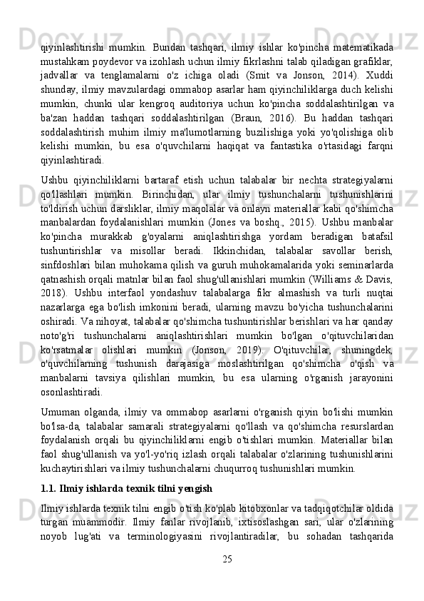 qiyinlashtirishi   mumkin.   Bundan   tashqari,   ilmiy   ishlar   ko'pincha   matematikada
mustahkam poydevor va izohlash uchun ilmiy fikrlashni talab qiladigan grafiklar,
jadvallar   va   tenglamalarni   o'z   ichiga   oladi   (Smit   va   Jonson,   2014).   Xuddi
shunday, ilmiy mavzulardagi ommabop asarlar ham qiyinchiliklarga duch kelishi
mumkin,   chunki   ular   kengroq   auditoriya   uchun   ko'pincha   soddalashtirilgan   va
ba'zan   haddan   tashqari   soddalashtirilgan   (Braun,   2016).   Bu   haddan   tashqari
soddalashtirish   muhim   ilmiy   ma'lumotlarning   buzilishiga   yoki   yo'qolishiga   olib
kelishi   mumkin,   bu   esa   o'quvchilarni   haqiqat   va   fantastika   o'rtasidagi   farqni
qiyinlashtiradi.
Ushbu   qiyinchiliklarni   bartaraf   etish   uchun   talabalar   bir   nechta   strategiyalarni
qo'llashlari   mumkin.   Birinchidan,   ular   ilmiy   tushunchalarni   tushunishlarini
to'ldirish uchun darsliklar, ilmiy maqolalar va onlayn materiallar kabi qo'shimcha
manbalardan   foydalanishlari   mumkin   (Jones   va   boshq.,   2015).   Ushbu   manbalar
ko'pincha   murakkab   g'oyalarni   aniqlashtirishga   yordam   beradigan   batafsil
tushuntirishlar   va   misollar   beradi.   Ikkinchidan,   talabalar   savollar   berish,
sinfdoshlari bilan muhokama qilish va guruh muhokamalarida yoki seminarlarda
qatnashish orqali matnlar bilan faol shug'ullanishlari mumkin (Williams & Davis,
2018).   Ushbu   interfaol   yondashuv   talabalarga   fikr   almashish   va   turli   nuqtai
nazarlarga   ega   bo'lish   imkonini   beradi,   ularning   mavzu   bo'yicha   tushunchalarini
oshiradi. Va nihoyat, talabalar qo'shimcha tushuntirishlar berishlari va har qanday
noto'g'ri   tushunchalarni   aniqlashtirishlari   mumkin   bo'lgan   o'qituvchilaridan
ko'rsatmalar   olishlari   mumkin   (Jonson,   2019).   O'qituvchilar,   shuningdek,
o'quvchilarning   tushunish   darajasiga   moslashtirilgan   qo'shimcha   o'qish   va
manbalarni   tavsiya   qilishlari   mumkin,   bu   esa   ularning   o'rganish   jarayonini
osonlashtiradi.
Umuman   olganda,   ilmiy   va   ommabop   asarlarni   o'rganish   qiyin   bo'lishi   mumkin
bo'lsa-da,   talabalar   samarali   strategiyalarni   qo'llash   va   qo'shimcha   resurslardan
foydalanish   orqali   bu   qiyinchiliklarni   engib   o'tishlari   mumkin.   Materiallar   bilan
faol   shug'ullanish   va   yo'l-yo'riq   izlash   orqali   talabalar   o'zlarining   tushunishlarini
kuchaytirishlari va ilmiy tushunchalarni chuqurroq tushunishlari mumkin.
1.1. Ilmiy ishlarda texnik tilni yengish
Ilmiy ishlarda texnik tilni engib o'tish ko'plab kitobxonlar va tadqiqotchilar oldida
turgan   muammodir.   Ilmiy   fanlar   rivojlanib,   ixtisoslashgan   sari,   ular   o'zlarining
noyob   lug'ati   va   terminologiyasini   rivojlantiradilar,   bu   sohadan   tashqarida
25