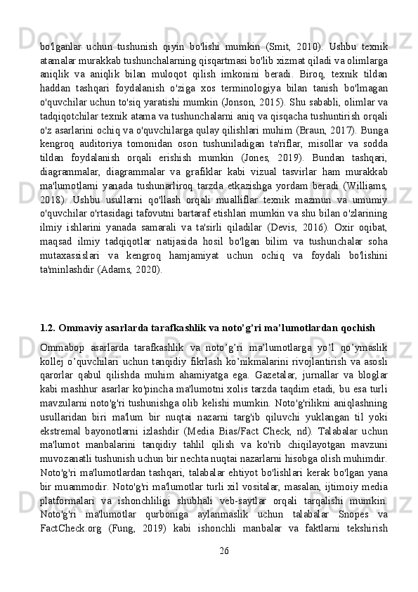 bo'lganlar   uchun   tushunish   qiyin   bo'lishi   mumkin   (Smit,   2010).   Ushbu   texnik
atamalar murakkab tushunchalarning qisqartmasi bo'lib xizmat qiladi va olimlarga
aniqlik   va   aniqlik   bilan   muloqot   qilish   imkonini   beradi.   Biroq,   texnik   tildan
haddan   tashqari   foydalanish   o'ziga   xos   terminologiya   bilan   tanish   bo'lmagan
o'quvchilar uchun to'siq yaratishi mumkin (Jonson, 2015). Shu sababli, olimlar va
tadqiqotchilar texnik atama va tushunchalarni aniq va qisqacha tushuntirish orqali
o'z asarlarini ochiq va o'quvchilarga qulay qilishlari muhim (Braun, 2017). Bunga
kengroq   auditoriya   tomonidan   oson   tushuniladigan   ta'riflar,   misollar   va   sodda
tildan   foydalanish   orqali   erishish   mumkin   (Jones,   2019).   Bundan   tashqari,
diagrammalar,   diagrammalar   va   grafiklar   kabi   vizual   tasvirlar   ham   murakkab
ma'lumotlarni   yanada   tushunarliroq   tarzda   etkazishga   yordam   beradi   (Williams,
2018).   Ushbu   usullarni   qo'llash   orqali   mualliflar   texnik   mazmun   va   umumiy
o'quvchilar o'rtasidagi tafovutni bartaraf etishlari mumkin va shu bilan o'zlarining
ilmiy   ishlarini   yanada   samarali   va   ta'sirli   qiladilar   (Devis,   2016).   Oxir   oqibat,
maqsad   ilmiy   tadqiqotlar   natijasida   hosil   bo'lgan   bilim   va   tushunchalar   soha
mutaxassislari   va   kengroq   hamjamiyat   uchun   ochiq   va   foydali   bo'lishini
ta'minlashdir (Adams, 2020).
1.2. Ommaviy asarlarda tarafkashlik va noto’g’ri ma’lumotlardan qochish
Ommabop   asarlarda   tarafkashlik   va   noto’g’ri   ma’lumotlarga   yo’l   qo’ymaslik
kollej  o’quvchilari uchun tanqidiy  fikrlash  ko’nikmalarini  rivojlantirish  va asosli
qarorlar   qabul   qilishda   muhim   ahamiyatga   ega.   Gazetalar,   jurnallar   va   bloglar
kabi mashhur asarlar ko'pincha ma'lumotni xolis tarzda taqdim etadi, bu esa turli
mavzularni noto'g'ri tushunishga olib kelishi mumkin. Noto'g'rilikni aniqlashning
usullaridan   biri   ma'lum   bir   nuqtai   nazarni   targ'ib   qiluvchi   yuklangan   til   yoki
ekstremal   bayonotlarni   izlashdir   (Media   Bias/Fact   Check,   nd).   Talabalar   uchun
ma'lumot   manbalarini   tanqidiy   tahlil   qilish   va   ko'rib   chiqilayotgan   mavzuni
muvozanatli tushunish uchun bir nechta nuqtai nazarlarni hisobga olish muhimdir.
Noto'g'ri ma'lumotlardan tashqari, talabalar ehtiyot bo'lishlari kerak bo'lgan yana
bir muammodir. Noto'g'ri ma'lumotlar turli xil vositalar, masalan, ijtimoiy media
platformalari   va   ishonchliligi   shubhali   veb-saytlar   orqali   tarqalishi   mumkin.
Noto'g'ri   ma'lumotlar   qurboniga   aylanmaslik   uchun   talabalar   Snopes   va
FactCheck.org   (Fung,   2019)   kabi   ishonchli   manbalar   va   faktlarni   tekshirish
26 