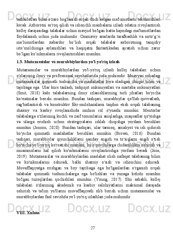 tashkilotlari bilan o'zaro bog'lanish orqali duch kelgan ma'lumotlarni tekshirishlari
kerak. Axborotni so'roq qilish va ishonchli manbalarni izlash odatini rivojlantirish
kollej darajasidagi talabalar uchun mavjud bo'lgan katta hajmdagi ma'lumotlardan
foydalanish   uchun   juda   muhimdir.   Ommaviy   asarlarda   tarafkashlik   va   noto’g’ri
ma’lumotlardan   xabardor   bo’lish   orqali   talabalar   axborotning   tanqidiy
iste’molchisiga   aylanishlari   va   haqiqatni   fantastikadan   ajratish   uchun   zarur
bo’lgan ko’nikmalarni rivojlantirishlari mumkin.
1.3. Mutaxassislar va murabbiylardan yo'l-yo'riq izlash
Mutaxassislar   va   murabbiylardan   yo'l-yo'riq   izlash   kollej   talabalari   uchun
o'zlarining ilmiy va professional sayohatlarida juda muhimdir. Muayyan sohadagi
mutaxassislar   qimmatli   tushuncha   va   maslahatlar   bera   oladigan   chuqur   bilim   va
tajribaga ega. Ular kurs tanlash, tadqiqot imkoniyatlari va martaba imkoniyatlari
(Smit,   2018)   kabi   talabalarning   ilmiy   izlanishlarining   turli   jihatlari   bo'yicha
ko'rsatmalar   berishi   mumkin.   Bundan   tashqari,   murabbiylar   qo'llab-quvvatlash,
rag'batlantirish   va   konstruktiv   fikr-mulohazalarni   taqdim   etish   orqali   talabaning
shaxsiy   va   kasbiy   rivojlanishida   muhim   rol   o'ynashi   mumkin.   Mentorlar
talabalarga o'zlarining kuchli va zaif tomonlarini aniqlashga, maqsadlar qo'yishga
va   ularga   erishish   uchun   strategiyalarni   ishlab   chiqishga   yordam   berishlari
mumkin   (Jonson,   2020).   Bundan   tashqari,   ular   tarmoq,   amaliyot   va   ish   qidirish
bo'yicha   qimmatli   maslahatlar   berishlari   mumkin   (Brown,   2016).   Bundan
tashqari,   murabbiylar   qiyinchiliklarni   qanday   engish   va   to'siqlarni   engib   o'tish
bo'yicha yo'l-yo'riq ko'rsatishi mumkin, bu o'quvchilarga chidamlilikni oshirish va
muammolarni   hal   qilish   ko'nikmalarini   rivojlantirishga   yordam   beradi   (Jons,
2019).   Mutaxassislar   va   murabbiylardan   maslahat   olish   nafaqat   talabaning   bilim
va   ko'nikmalarini   oshiradi,   balki   shaxsiy   o'sish   va   ishonchini   oshiradi.
Muvaffaqiyatga   erishgan   va   boy   tajribaga   ega   bo'lganlardan   o'rganish   orqali
talabalar   qimmatli   tushunchalarga   ega   bo'lishlari   va   yuzaga   kelishi   mumkin
bo'lgan   tuzoqlardan   qochishlari   mumkin   (Young,   2017).   Shu   sababli,   kollej
talabalari   o'zlarining   akademik   va   kasbiy   salohiyatlarini   maksimal   darajada
oshirish   va   ta'lim   yo'llarini   muvaffaqiyatli   olib   borish   uchun   mutaxassislar   va
murabbiylardan faol ravishda yo'l-yo'riq izlashlari juda muhimdir.
VIII. Xulosa
27