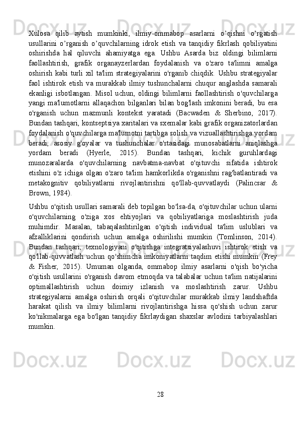 Xulosa   qilib   aytish   mumkinki,   ilmiy-ommabop   asarlarni   o’qishni   o’rgatish
usullarini   o’rganish   o’quvchilarning   idrok   etish   va   tanqidiy   fikrlash   qobiliyatini
oshirishda   hal   qiluvchi   ahamiyatga   ega.   Ushbu   Asarda   biz   oldingi   bilimlarni
faollashtirish,   grafik   organayzerlardan   foydalanish   va   o'zaro   ta'limni   amalga
oshirish   kabi  turli  xil  ta'lim  strategiyalarini  o'rganib  chiqdik.  Ushbu  strategiyalar
faol   ishtirok   etish   va   murakkab   ilmiy   tushunchalarni   chuqur   anglashda   samarali
ekanligi   isbotlangan.   Misol   uchun,   oldingi   bilimlarni   faollashtirish   o'quvchilarga
yangi  ma'lumotlarni  allaqachon  bilganlari  bilan  bog'lash  imkonini  beradi,  bu  esa
o'rganish   uchun   mazmunli   kontekst   yaratadi   (Bacwaden   &   Sherbino,   2017).
Bundan tashqari, kontseptsiya xaritalari va sxemalar kabi grafik organizatorlardan
foydalanish o'quvchilarga ma'lumotni tartibga solish va vizuallashtirishga yordam
beradi,   asosiy   g'oyalar   va   tushunchalar   o'rtasidagi   munosabatlarni   aniqlashga
yordam   beradi   (Hyerle,   2015).   Bundan   tashqari,   kichik   guruhlardagi
munozaralarda   o'quvchilarning   navbatma-navbat   o'qituvchi   sifatida   ishtirok
etishini   o'z   ichiga   olgan   o'zaro   ta'lim   hamkorlikda   o'rganishni   rag'batlantiradi   va
metakognitiv   qobiliyatlarni   rivojlantirishni   qo'llab-quvvatlaydi   (Palincsar   &
Brown, 1984).
Ushbu o'qitish usullari samarali deb topilgan bo'lsa-da, o'qituvchilar uchun ularni
o'quvchilarning   o'ziga   xos   ehtiyojlari   va   qobiliyatlariga   moslashtirish   juda
muhimdir.   Masalan,   tabaqalashtirilgan   o'qitish   individual   ta'lim   uslublari   va
afzalliklarini   qondirish   uchun   amalga   oshirilishi   mumkin   (Tomlinson,   2014).
Bundan   tashqari,   texnologiyani   o'qitishga   integratsiyalashuvi   ishtirok   etish   va
qo'llab-quvvatlash uchun qo'shimcha imkoniyatlarni taqdim etishi mumkin (Frey
&   Fisher,   2015).   Umuman   olganda,   ommabop   ilmiy   asarlarni   o'qish   bo'yicha
o'qitish   usullarini   o'rganish   davom  etmoqda  va  talabalar  uchun  ta'lim  natijalarini
optimallashtirish   uchun   doimiy   izlanish   va   moslashtirish   zarur.   Ushbu
strategiyalarni   amalga   oshirish   orqali   o'qituvchilar   murakkab   ilmiy   landshaftda
harakat   qilish   va   ilmiy   bilimlarni   rivojlantirishga   hissa   qo'shish   uchun   zarur
ko'nikmalarga   ega   bo'lgan   tanqidiy   fikrlaydigan   shaxslar   avlodini   tarbiyalashlari
mumkin.
28