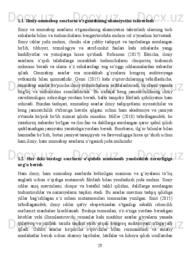 1.1. Ilmiy-ommabop asarlarni o’rganishning ahamiyatini takrorlash
Ilmiy   va   ommabop   asarlarni   o'rganishning   ahamiyatini   takrorlash   ularning   turli
sohalarda bilim va tushunchalarni kengaytirishda muhim rol o'ynashini ko'rsatadi.
Ilmiy   ishlar   juda   muhim,   chunki   ular   jiddiy   tadqiqot   va   tajribalarga   asoslangan
bo'lib,   tibbiyot,   texnologiya   va   atrof-muhit   fanlari   kabi   sohalarda   yangi
kashfiyotlar   va   yutuqlarga   hissa   qo'shadi.   Robinson   (2017)   fikricha,   ilmiy
asarlarni   o’qish   talabalarga   murakkab   tushunchalarni   chuqurroq   tushunish
imkonini   beradi   va   ularni   o’z   sohalaridagi   eng   so’nggi   ishlanmalardan   xabardor
qiladi.   Ommabop   asarlar   esa   murakkab   g’oyalarni   kengroq   auditoriyaga
yetkazishi   bilan   qimmatlidir.   Genri   (2015)   kabi   o'qituvchilarning   ta'kidlashicha,
ommabop asarlar ko'pincha ilmiy tushunchalarni soddalashtiradi, bu ularni yanada
bog'liq   va   tushunishni   osonlashtiradi.   Bu   nafaqat   keng   jamoatchilikning   ilmiy
savodxonligini oshirishga yordam beradi, balki tanqidiy fikrlash qobiliyatini ham
oshiradi.   Bundan   tashqari,   ommabop   asarlar   ilmiy   tadqiqotlarni   siyosatchilar   va
keng   jamoatchilik   e'tiboriga   havola   qilgani   uchun   ham   akademiya   va   jamiyat
o'rtasida   ko'prik   bo'lib   xizmat   qilishi   mumkin.   Miller   (2018)   ta'kidlaganidek,   bu
yaxshiroq xabardor bo'lgan va ilm-fan va dalillarga asoslangan qaror qabul qilish
qadrlanadigan jamiyatni yaratishga yordam beradi. Binobarin, ilg’or bilimlar bilan
hamnafas bo’lish, butun jamiyat taraqqiyoti va farovonligiga hissa qo’shish uchun
ham ilmiy, ham ommabop asarlarni o’rganish juda muhimdir.
1.2.   Har   ikki   turdagi   asarlarni   o’qishda   mutanosib   yondashish   zarurligiga
urg’u berish
Ham   ilmiy,   ham   ommabop   asarlarda   keltirilgan   mazmun   va   g’oyalarni   to’liq
anglash   uchun   o’qishga   mutanosib   fikrlash   bilan   yondashish   juda   muhim.   Ilmiy
ishlar   aniq   mavzularni   chuqur   va   batafsil   tahlil   qilishni,   dalillarga   asoslangan
tushuntirishlar   va   nazariyalarni  taqdim  etadi.   Bu  asarlar  mavzuni  tadqiq   qilishga
yillar   bag’ishlagan   o’z   sohasi   mutaxassislari   tomonidan   yozilgan.   Smit   (2015)
ta'kidlaganidek,   ilmiy   ishlar   qat'iy   ekspertizadan   o'tganligi   sababli   ishonchli
ma'lumot manbalari hisoblanadi. Boshqa tomondan, o'z-o'ziga yordam beradigan
kitoblar   yoki   ilhomlantiruvchi   romanlar   kabi   mashhur   asarlar   g'oyalarni   yanada
qulayroq   va   jozibali   tarzda   taqdim   etish   orqali   kengroq   auditoriyani   o'ziga   jalb
qiladi.   Ushbu   asarlar   ko'pincha   o'quvchilar   bilan   rezonanslash   va   amaliy
maslahatlar   berish   uchun   shaxsiy   tajribalar,   latifalar   va   hikoya   qilish   usullaridan
29