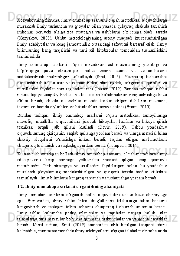 Xozyakovning fikricha, ilmiy ommabop asarlarni o’qish metodikasi o’quvchilarga
murakkab   ilmiy   tushuncha   va   g’oyalar   bilan   yanada   qulayroq   shaklda   tanishish
imkonini   beruvchi   o’ziga   xos   strategiya   va   uslublarni   o’z   ichiga   oladi.   tarzda
(Xozyakov,   2008).   Ushbu   metodologiyaning   asosiy   maqsadi   ixtisoslashtirilgan
ilmiy   adabiyotlar   va   keng   jamoatchilik   o'rtasidagi   tafovutni   bartaraf   etish,   ilmiy
bilimlarning   keng   tarqalishi   va   turli   xil   kitobxonlar   tomonidan   tushunilishini
ta'minlashdir.
Ilmiy   ommabop   asarlarni   o’qish   metodikasi   asl   mazmunning   yaxlitligi   va
to’g’riligiga   putur   etkazmagan   holda   texnik   atama   va   tushunchalarni
soddalashtirish   muhimligini   ta’kidlaydi   (Smit,   2015).   Yaxshiroq   tushunishni
osonlashtirish   uchun   aniq   va   ixcham   tildan,   shuningdek,   ko'rgazmali   qurollar   va
misollardan foydalanishni rag'batlantiradi (Jonson, 2012). Bundan tashqari, ushbu
metodologiya tanqidiy fikrlash va faol o'qish ko'nikmalarini rivojlantirishga katta
e'tibor   beradi,   chunki   o'quvchilar   matnda   taqdim   etilgan   dalillarni   mazmuni,
taxminlari haqida o'ylashlari va baholashlari tavsiya etiladi (Braun, 2010).
Bundan   tashqari,   ilmiy   ommabop   asarlarni   o qish   metodikasi   tamoyillarigaʻ
muvofiq,   mualliflar   o quvchilarni   jozibali   hikoyalar,   latifalar   va   hikoya   qilish	
ʻ
texnikasi   orqali   jalb   qilishi   kutiladi   (Devis,   2019).   Ushbu   yondashuv
o'quvchilarning qiziqishini saqlab qolishga yordam beradi va ularga material bilan
shaxsiy   aloqalarni   o'rnatishga   imkon   beradi,   taqdim   etilgan   ma'lumotlarni
chuqurroq tushunish va saqlashga yordam beradi (Tompson, 2014).
Xulosa qilib aytadigan bo’lsak, ilmiy ommabop asarlarni o’qish metodikasi ilmiy
adabiyotlarni   keng   ommaga   yetkazishni   maqsad   qilgan   keng   qamrovli
metodikadir.   Turli   strategiya   va   usullardan   foydalangan   holda,   bu   yondashuv
murakkab   g'oyalarning   soddalashtirilgan   va   qiziqarli   tarzda   taqdim   etilishini
ta'minlaydi, ilmiy bilimlarni kengroq tarqatish va tushunishga yordam beradi.
1.2. Ilmiy-ommabop asarlarni o’rganishning ahamiyati
Ilmiy-ommabop   asarlarni   o’rganish   kollej   o’quvchilari   uchun   katta   ahamiyatga
ega.   Birinchidan,   ilmiy   ishlar   bilan   shug'ullanish   talabalarga   bilim   bazasini
kengaytirish   va   tanlagan   ta'lim   sohasini   chuqurroq   tushunish   imkonini   beradi.
Ilmiy   ishlar   ko’pincha   jiddiy   izlanishlar   va   tajribalar   natijasi   bo’lib,   ular
talabalarga  turli   mavzular  bo’yicha  qimmatli  tushunchalar  va  yangicha  qarashlar
beradi.   Misol   uchun,   Smit   (2019)   tomonidan   olib   borilgan   tadqiqot   shuni
ko'rsatdiki, muntazam ravishda ilmiy adabiyotlarni o'qigan talabalar o'z sohalarida
3 