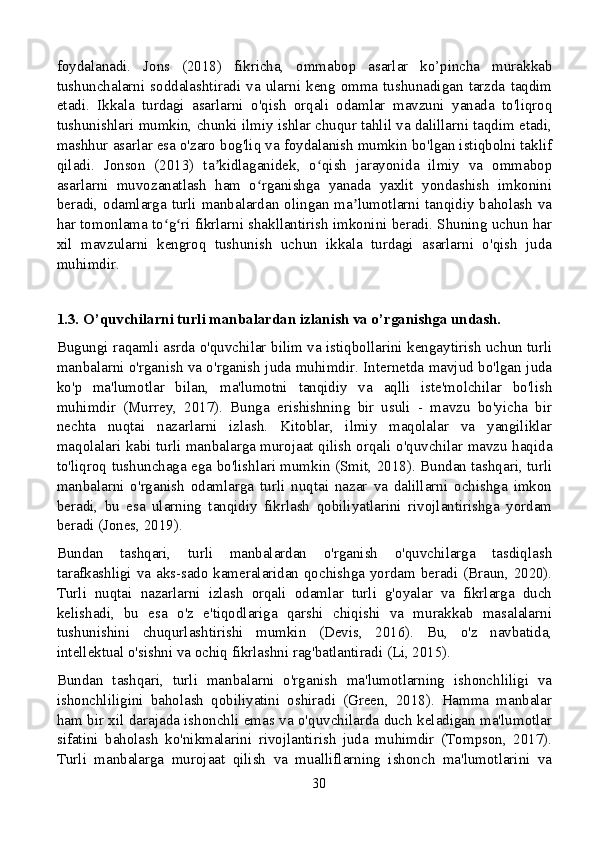 foydalanadi.   Jons   (2018)   fikricha,   ommabop   asarlar   ko’pincha   murakkab
tushunchalarni  soddalashtiradi   va   ularni  keng  omma   tushunadigan  tarzda   taqdim
etadi.   Ikkala   turdagi   asarlarni   o'qish   orqali   odamlar   mavzuni   yanada   to'liqroq
tushunishlari mumkin, chunki ilmiy ishlar chuqur tahlil va dalillarni taqdim etadi,
mashhur asarlar esa o'zaro bog'liq va foydalanish mumkin bo'lgan istiqbolni taklif
qiladi.   Jonson   (2013)   ta kidlaganidek,   o qish   jarayonida   ilmiy   va   ommabopʼ ʻ
asarlarni   muvozanatlash   ham   o rganishga   yanada   yaxlit   yondashish   imkonini	
ʻ
beradi, odamlarga turli manbalardan olingan ma lumotlarni tanqidiy baholash va	
ʼ
har tomonlama to g ri fikrlarni shakllantirish imkonini beradi. Shuning uchun har	
ʻ ʻ
xil   mavzularni   kengroq   tushunish   uchun   ikkala   turdagi   asarlarni   o'qish   juda
muhimdir.
1.3. O’quvchilarni turli manbalardan izlanish va o’rganishga undash.
Bugungi raqamli asrda o'quvchilar bilim va istiqbollarini kengaytirish uchun turli
manbalarni o'rganish va o'rganish juda muhimdir. Internetda mavjud bo'lgan juda
ko'p   ma'lumotlar   bilan,   ma'lumotni   tanqidiy   va   aqlli   iste'molchilar   bo'lish
muhimdir   (Murrey,   2017).   Bunga   erishishning   bir   usuli   -   mavzu   bo'yicha   bir
nechta   nuqtai   nazarlarni   izlash.   Kitoblar,   ilmiy   maqolalar   va   yangiliklar
maqolalari kabi turli manbalarga murojaat qilish orqali o'quvchilar mavzu haqida
to'liqroq tushunchaga ega bo'lishlari mumkin (Smit, 2018). Bundan tashqari, turli
manbalarni   o'rganish   odamlarga   turli   nuqtai   nazar   va   dalillarni   ochishga   imkon
beradi,   bu   esa   ularning   tanqidiy   fikrlash   qobiliyatlarini   rivojlantirishga   yordam
beradi (Jones, 2019).
Bundan   tashqari,   turli   manbalardan   o'rganish   o'quvchilarga   tasdiqlash
tarafkashligi va aks-sado kameralaridan qochishga yordam beradi (Braun, 2020).
Turli   nuqtai   nazarlarni   izlash   orqali   odamlar   turli   g'oyalar   va   fikrlarga   duch
kelishadi,   bu   esa   o'z   e'tiqodlariga   qarshi   chiqishi   va   murakkab   masalalarni
tushunishini   chuqurlashtirishi   mumkin   (Devis,   2016).   Bu,   o'z   navbatida,
intellektual o'sishni va ochiq fikrlashni rag'batlantiradi (Li, 2015).
Bundan   tashqari,   turli   manbalarni   o'rganish   ma'lumotlarning   ishonchliligi   va
ishonchliligini   baholash   qobiliyatini   oshiradi   (Green,   2018).   Hamma   manbalar
ham bir xil darajada ishonchli emas va o'quvchilarda duch keladigan ma'lumotlar
sifatini   baholash   ko'nikmalarini   rivojlantirish   juda   muhimdir   (Tompson,   2017).
Turli   manbalarga   murojaat   qilish   va   mualliflarning   ishonch   ma'lumotlarini   va
30 