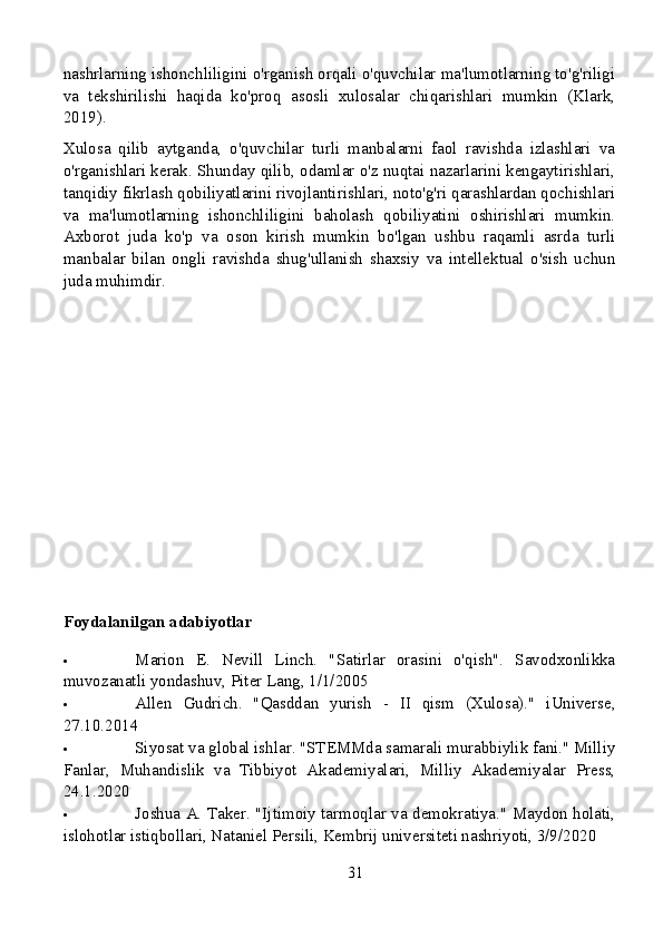 nashrlarning ishonchliligini o'rganish orqali o'quvchilar ma'lumotlarning to'g'riligi
va   tekshirilishi   haqida   ko'proq   asosli   xulosalar   chiqarishlari   mumkin   (Klark,
2019).
Xulosa   qilib   aytganda,   o'quvchilar   turli   manbalarni   faol   ravishda   izlashlari   va
o'rganishlari kerak. Shunday qilib, odamlar o'z nuqtai nazarlarini kengaytirishlari,
tanqidiy fikrlash qobiliyatlarini rivojlantirishlari, noto'g'ri qarashlardan qochishlari
va   ma'lumotlarning   ishonchliligini   baholash   qobiliyatini   oshirishlari   mumkin.
Axborot   juda   ko'p   va   oson   kirish   mumkin   bo'lgan   ushbu   raqamli   asrda   turli
manbalar   bilan   ongli   ravishda   shug'ullanish   shaxsiy   va   intellektual   o'sish   uchun
juda muhimdir.
Foydalanilgan adabiyotlar
 Marion   E.   Nevill   Linch.   "Satirlar   orasini   o'qish".   Savodxonlikka
muvozanatli yondashuv, Piter Lang, 1/1/2005
 Allen   Gudrich.   "Qasddan   yurish   -   II   qism   (Xulosa)."   iUniverse,
27.10.2014
 Siyosat va global ishlar. "STEMMda samarali murabbiylik fani." Milliy
Fanlar,   Muhandislik   va   Tibbiyot   Akademiyalari,   Milliy   Akademiyalar   Press,
24.1.2020
 Joshua A. Taker. "Ijtimoiy tarmoqlar va demokratiya." Maydon holati,
islohotlar istiqbollari, Nataniel Persili, Kembrij universiteti nashriyoti, 3/9/2020
31 