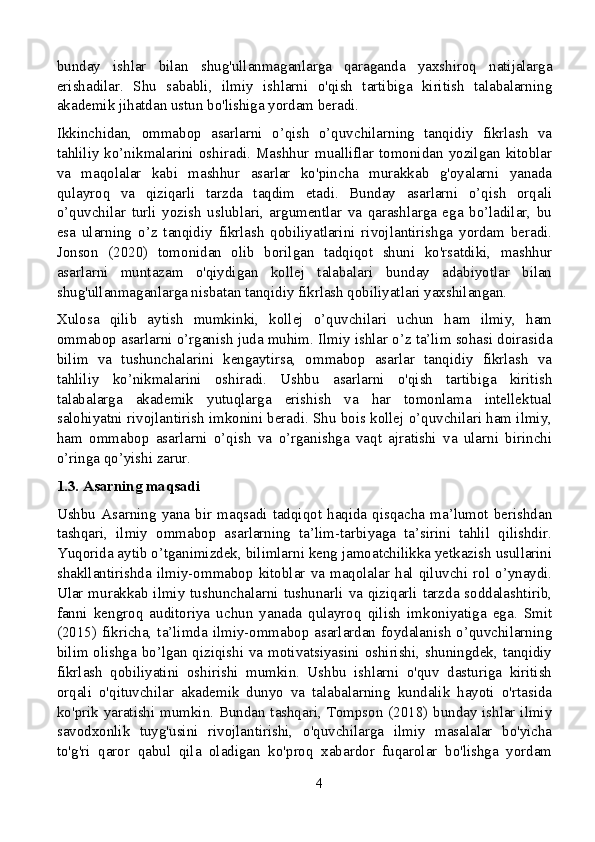 bunday   ishlar   bilan   shug'ullanmaganlarga   qaraganda   yaxshiroq   natijalarga
erishadilar.   Shu   sababli,   ilmiy   ishlarni   o'qish   tartibiga   kiritish   talabalarning
akademik jihatdan ustun bo'lishiga yordam beradi.
Ikkinchidan,   ommabop   asarlarni   o’qish   o’quvchilarning   tanqidiy   fikrlash   va
tahliliy  ko’nikmalarini  oshiradi.  Mashhur   mualliflar   tomonidan   yozilgan   kitoblar
va   maqolalar   kabi   mashhur   asarlar   ko'pincha   murakkab   g'oyalarni   yanada
qulayroq   va   qiziqarli   tarzda   taqdim   etadi.   Bunday   asarlarni   o’qish   orqali
o’quvchilar   turli   yozish   uslublari,   argumentlar   va   qarashlarga   ega   bo’ladilar,   bu
esa   ularning   o’z   tanqidiy   fikrlash   qobiliyatlarini   rivojlantirishga   yordam   beradi.
Jonson   (2020)   tomonidan   olib   borilgan   tadqiqot   shuni   ko'rsatdiki,   mashhur
asarlarni   muntazam   o'qiydigan   kollej   talabalari   bunday   adabiyotlar   bilan
shug'ullanmaganlarga nisbatan tanqidiy fikrlash qobiliyatlari yaxshilangan.
Xulosa   qilib   aytish   mumkinki,   kollej   o’quvchilari   uchun   ham   ilmiy,   ham
ommabop asarlarni o’rganish juda muhim. Ilmiy ishlar o’z ta’lim sohasi doirasida
bilim   va   tushunchalarini   kengaytirsa,   ommabop   asarlar   tanqidiy   fikrlash   va
tahliliy   ko’nikmalarini   oshiradi.   Ushbu   asarlarni   o'qish   tartibiga   kiritish
talabalarga   akademik   yutuqlarga   erishish   va   har   tomonlama   intellektual
salohiyatni rivojlantirish imkonini beradi. Shu bois kollej o’quvchilari ham ilmiy,
ham   ommabop   asarlarni   o’qish   va   o’rganishga   vaqt   ajratishi   va   ularni   birinchi
o’ringa qo’yishi zarur.
1.3. Asarning maqsadi
Ushbu   Asarning   yana   bir   maqsadi   tadqiqot   haqida   qisqacha   ma’lumot   berishdan
tashqari,   ilmiy   ommabop   asarlarning   ta’lim-tarbiyaga   ta’sirini   tahlil   qilishdir.
Yuqorida aytib o’tganimizdek, bilimlarni keng jamoatchilikka yetkazish usullarini
shakllantirishda  ilmiy-ommabop  kitoblar  va  maqolalar  hal  qiluvchi  rol  o’ynaydi.
Ular murakkab ilmiy tushunchalarni tushunarli va qiziqarli tarzda soddalashtirib,
fanni   kengroq   auditoriya   uchun   yanada   qulayroq   qilish   imkoniyatiga   ega.   Smit
(2015) fikricha, ta’limda  ilmiy-ommabop  asarlardan foydalanish  o’quvchilarning
bilim olishga bo’lgan qiziqishi va motivatsiyasini oshirishi, shuningdek, tanqidiy
fikrlash   qobiliyatini   oshirishi   mumkin.   Ushbu   ishlarni   o'quv   dasturiga   kiritish
orqali   o'qituvchilar   akademik   dunyo   va   talabalarning   kundalik   hayoti   o'rtasida
ko'prik yaratishi mumkin. Bundan tashqari, Tompson (2018) bunday ishlar ilmiy
savodxonlik   tuyg'usini   rivojlantirishi,   o'quvchilarga   ilmiy   masalalar   bo'yicha
to'g'ri   qaror   qabul   qila   oladigan   ko'proq   xabardor   fuqarolar   bo'lishga   yordam
4
