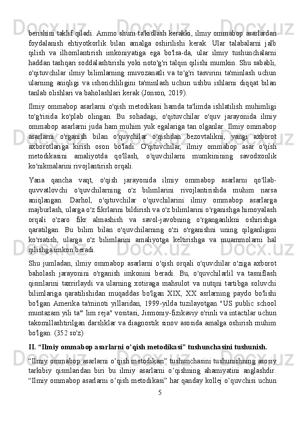 berishini taklif qiladi. Ammo shuni ta'kidlash kerakki, ilmiy ommabop asarlardan
foydalanish   ehtiyotkorlik   bilan   amalga   oshirilishi   kerak.   Ular   talabalarni   jalb
qilish   va   ilhomlantirish   imkoniyatiga   ega   bo'lsa-da,   ular   ilmiy   tushunchalarni
haddan tashqari soddalashtirishi yoki noto'g'ri talqin qilishi mumkin. Shu sababli,
o'qituvchilar   ilmiy   bilimlarning   muvozanatli   va   to'g'ri   tasvirini   ta'minlash   uchun
ularning   aniqligi   va   ishonchliligini   ta'minlash   uchun   ushbu   ishlarni   diqqat   bilan
tanlab olishlari va baholashlari kerak (Jonson, 2019).
Ilmiy  ommabop  asarlarni  o'qish  metodikasi  hamda  ta'limda  ishlatilish  muhimligi
to'g'risida   ko'plab   olingan.   Bu   sohadagi,   o'qituvchilar   o'quv   jarayonida   ilmiy
ommabop asarlarni juda ham muhim yuk egalariga tan olganlar. Ilmiy ommabop
asarlarni   o'rganish   bilan   o'quvchilar   o'qishdan   bezovtalikni,   yangi   axborot
axborotlariga   kirish   oson   bo'ladi.   O'qituvchilar,   ilmiy   ommabop   asar   o'qish
metodikasini   amaliyotda   qo'llash,   o'quvchilarni   mumkinining   savodxonlik
ko'nikmalarini rivojlantirish orqali.
Yana   qancha   vaqt,   o'qish   jarayonida   ilmiy   ommabop   asarlarni   qo'llab-
quvvatlovchi   o'quvchilarning   o'z   bilimlarini   rivojlantirishda   muhim   narsa
aniqlangan.   Darhol,   o'qituvchilar   o'quvchilarini   ilmiy   ommabop   asarlarga
majburlash, ularga o'z fikrlarini bildirish va o'z bilimlarini o'rganishga himoyalash
orqali   o'zaro   fikr   almashish   va   savol-javobning   o'rganganlikni   oshirishga
qaratilgan.   Bu   bilim   bilan   o'quvchilarning   o'zi   o'rganishni   uning   qilganligini
ko'rsatish,   ularga   o'z   bilimlarini   amaliyotga   keltirishga   va   muammolarni   hal
qilishga imkon beradi.
Shu   jumladan,   ilmiy   ommabop   asarlarni   o'qish   orqali   o'quvchilar   o'ziga   axborot
baholash   jarayonini   o'rganish   imkonini   beradi.   Bu,   o'quvchilarlil   va   tasniflash
qismlarini   taxrirlaydi   va   ularning   xotiraga   mahsulot   va   nutqni   tartibga   soluvchi
bilimlariga   qaratilishidan   muqaddas   bo'lgan   XIX,   XX   asrlarning   paydo   bo'lishi
bo'lgan   Amerika   ta'minoti   yillaridan,   1999-yilda   tuzilayotgan   "US   public   school
muntazam yili ta'" lim reja" vositasi, Jismoniy-fizikaviy o'rinli va intactilar uchun
takomillashtirilgan darsliklar va diagnostik sinov asosida amalga oshirish muhim
bo'lgan. (352 so'z)
II. “Ilmiy ommabop asarlarni o’qish metodikasi” tushunchasini tushunish.
“Ilmiy ommabop asarlarni o’qish metodikasi” tushunchasini tushunishning asosiy
tarkibiy   qismlaridan   biri   bu   ilmiy   asarlarni   o’qishning   ahamiyatini   anglashdir.
“Ilmiy ommabop asarlarni o’qish metodikasi” har qanday kollej o’quvchisi uchun
5 