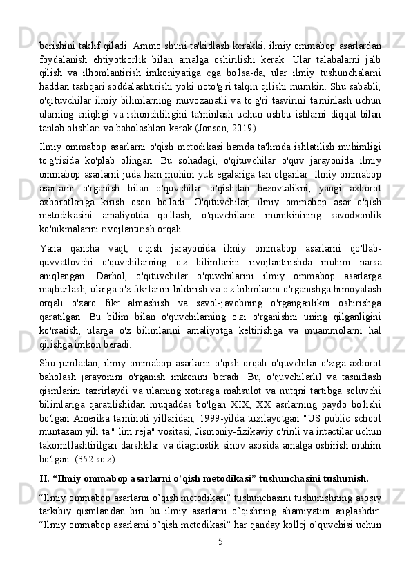 berishini taklif qiladi. Ammo shuni ta'kidlash kerakki, ilmiy ommabop asarlardan
foydalanish   ehtiyotkorlik   bilan   amalga   oshirilishi   kerak.   Ular   talabalarni   jalb
qilish   va   ilhomlantirish   imkoniyatiga   ega   bo'lsa-da,   ular   ilmiy   tushunchalarni
haddan tashqari soddalashtirishi yoki noto'g'ri talqin qilishi mumkin. Shu sababli,
o'qituvchilar   ilmiy   bilimlarning   muvozanatli   va   to'g'ri   tasvirini   ta'minlash   uchun
ularning   aniqligi   va   ishonchliligini   ta'minlash   uchun   ushbu   ishlarni   diqqat   bilan
tanlab olishlari va baholashlari kerak (Jonson, 2019).
Ilmiy  ommabop  asarlarni  o'qish  metodikasi  hamda  ta'limda  ishlatilish  muhimligi
to'g'risida   ko'plab   olingan.   Bu   sohadagi,   o'qituvchilar   o'quv   jarayonida   ilmiy
ommabop asarlarni juda ham muhim yuk egalariga tan olganlar. Ilmiy ommabop
asarlarni   o'rganish   bilan   o'quvchilar   o'qishdan   bezovtalikni,   yangi   axborot
axborotlariga   kirish   oson   bo'ladi.   O'qituvchilar,   ilmiy   ommabop   asar   o'qish
metodikasini   amaliyotda   qo'llash,   o'quvchilarni   mumkinining   savodxonlik
ko'nikmalarini rivojlantirish orqali.
Yana   qancha   vaqt,   o'qish   jarayonida   ilmiy   ommabop   asarlarni   qo'llab-
quvvatlovchi   o'quvchilarning   o'z   bilimlarini   rivojlantirishda   muhim   narsa
aniqlangan.   Darhol,   o'qituvchilar   o'quvchilarini   ilmiy   ommabop   asarlarga
majburlash, ularga o'z fikrlarini bildirish va o'z bilimlarini o'rganishga himoyalash
orqali   o'zaro   fikr   almashish   va   savol-javobning   o'rganganlikni   oshirishga
qaratilgan.   Bu   bilim   bilan   o'quvchilarning   o'zi   o'rganishni   uning   qilganligini
ko'rsatish,   ularga   o'z   bilimlarini   amaliyotga   keltirishga   va   muammolarni   hal
qilishga imkon beradi.
Shu   jumladan,   ilmiy   ommabop   asarlarni   o'qish   orqali   o'quvchilar   o'ziga   axborot
baholash   jarayonini   o'rganish   imkonini   beradi.   Bu,   o'quvchilarlil   va   tasniflash
qismlarini   taxrirlaydi   va   ularning   xotiraga   mahsulot   va   nutqni   tartibga   soluvchi
bilimlariga   qaratilishidan   muqaddas   bo'lgan   XIX,   XX   asrlarning   paydo   bo'lishi
bo'lgan   Amerika   ta'minoti   yillaridan,   1999-yilda   tuzilayotgan   "US   public   school
muntazam yili ta'" lim reja" vositasi, Jismoniy-fizikaviy o'rinli va intactilar uchun
takomillashtirilgan darsliklar va diagnostik sinov asosida amalga oshirish muhim
bo'lgan. (352 so'z)
II. “Ilmiy ommabop asarlarni o’qish metodikasi” tushunchasini tushunish.
“Ilmiy ommabop asarlarni o’qish metodikasi” tushunchasini tushunishning asosiy
tarkibiy   qismlaridan   biri   bu   ilmiy   asarlarni   o’qishning   ahamiyatini   anglashdir.
“Ilmiy ommabop asarlarni o’qish metodikasi” har qanday kollej o’quvchisi uchun
5