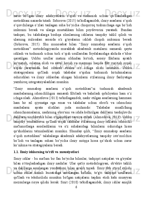 zarur   bo’lgan   ilmiy   adabiyotlarni   o’qish   va   tushunish   uchun   qo’llaniladigan
metodikani nazarda tutadi. Sobirova (2015) ta’kidlaganidek, ilmiy asarlarni o’qish
o’quvchilarga   o’zlari   tanlagan   soha   bo’yicha   chuqurroq   tushunchaga   ega   bo’lish
imkonini   beradi   va   ularga   mustahkam   bilim   poydevorini   yaratadi.   Bundan
tashqari,   bu   talabalarga   boshqa   olimlarning   ishlarini   tanqidiy   tahlil   qilish   va
ularning   xulosalari   asosida   o'z   g'oyalarini   ishlab   chiqish   imkonini   beradi
(Sobirova,   2015).   Shu   munosabat   bilan   “Ilmiy   ommabop   asarlarni   o’qish
metodikasi”   metodologiyasida   murakkab   akademik   matnlarni   samarali   qayta
ishlash   va   tushunish   uchun   turli   o’qish   usullaridan   foydalanishga   alohida   e’tibor
qaratilgan.   Ushbu   usullar   matnni   oldindan   ko'rish,   asosiy   fikrlarni   ajratib
ko'rsatish,   eslatma   olish   va   savol   berish   va   mazmuni   haqida   fikr   yuritish   orqali
o'qish   jarayonida   faol   ishtirok   etishni   o'z   ichiga   olishi   mumkin.   Ushbu
strategiyalarni   qo'llash   orqali   talabalar   o'qishni   tushunish   ko'nikmalarini
oshirishlari   va   ilmiy   ishlardan   olingan   bilimlarni   o'zlarining   ilmiy   faoliyatiga
yaxshiroq integratsiyalashlari mumkin.
“Ilmiy   ommabop   asarlarni   o’qish   metodikasi”ni   tushunish   akademik
manbalarning   ishonchliligini   samarali   filtrlash   va   baholash   qobiliyatini   ham   o’z
ichiga oladi. Ahmedova (2013) ta'kidlaganidek, nashr etilgan asarlarning hammasi
ham   bir   xil   qiymatga   ega   emas   va   talabalar   uchun   obro'li   va   ishonchsiz
manbalarni   ajrata   olishlari   juda   muhimdir.   Talabalar   muallifning
ishonchnomalarini, nashrning obro'sini va ishda keltirilgan dalillarni tasdiqlovchi
dalillarni sinchkovlik bilan o'rganishlari tavsiya etiladi (Ahmedova, 2013). Ushbu
tanqidiy yondashuvni qo'llash orqali talabalar o'zlarining ilmiy ishlarini ishonchli
ma'lumotlarga   asoslashlarini   va   o'z   sohalaridagi   bilimlarni   oshirishga   hissa
qo'shishlarini   ta'minlashlari   mumkin.   Shunday   qilib,   “Ilmiy   ommabop   asarlarni
o’qish   metodikasi”   talabalarga   akademik   adabiyotlarning   tanqidiy   iste’molchisi
bo’lish   va   tanlagan   sohasi   bo’yicha   ilmiy   nutqqa   hissa   qo’shish   uchun   zarur
ko’nikma va strategiyalarni beradi.
1.1. Ilmiy ishlarning ta'rifi va xususiyatlari
Ilmiy  ishlar   -  bu   ma'lum   bir   fan   bo'yicha  bilimlar,  tadqiqot  natijalari   va   g'oyalar
bilan   o'rtoqlashadigan   ilmiy   nashrlar.   Ular   qat'iy   metodologiyasi,   ob'ektiv   tahlili
va  dalillarga  asoslangan  yondashuvi  bilan  ajralib  turadi.  Ilmiy  deb  e'tirof  etilishi
uchun   ishlar   tizimli   kuzatishga   asoslangan   bo'lishi,   to'g'ri   tadqiqot   usullarini
qo'llash   va   tekshirilishi   mumkin   bo'lgan   natijalarni   taqdim   etish   kabi   muayyan
mezonlarga   rioya   qilishi   kerak.   Smit   (2010)   ta'kidlaganidek,   ilmiy   ishlar   aniqlik
6 