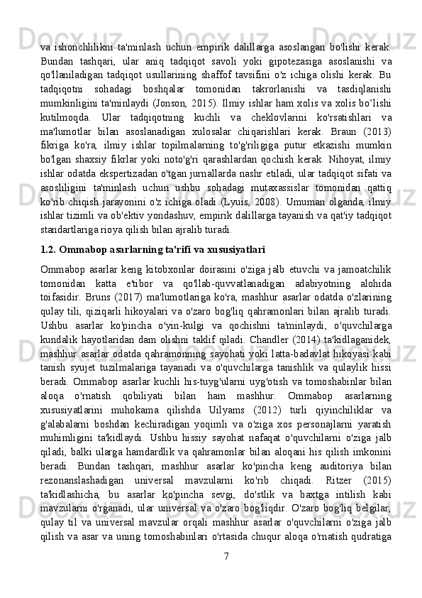 va   ishonchlilikni   ta'minlash   uchun   empirik   dalillarga   asoslangan   bo'lishi   kerak.
Bundan   tashqari,   ular   aniq   tadqiqot   savoli   yoki   gipotezasiga   asoslanishi   va
qo'llaniladigan   tadqiqot   usullarining   shaffof   tavsifini   o'z   ichiga   olishi   kerak.   Bu
tadqiqotni   sohadagi   boshqalar   tomonidan   takrorlanishi   va   tasdiqlanishi
mumkinligini ta'minlaydi (Jonson, 2015). Ilmiy ishlar ham xolis va xolis bo’lishi
kutilmoqda.   Ular   tadqiqotning   kuchli   va   cheklovlarini   ko'rsatishlari   va
ma'lumotlar   bilan   asoslanadigan   xulosalar   chiqarishlari   kerak.   Braun   (2013)
fikriga   ko'ra,   ilmiy   ishlar   topilmalarning   to'g'riligiga   putur   etkazishi   mumkin
bo'lgan   shaxsiy   fikrlar   yoki   noto'g'ri   qarashlardan   qochish   kerak.   Nihoyat,   ilmiy
ishlar odatda ekspertizadan o'tgan jurnallarda nashr etiladi, ular tadqiqot sifati va
asosliligini   ta'minlash   uchun   ushbu   sohadagi   mutaxassislar   tomonidan   qattiq
ko'rib   chiqish   jarayonini  o'z  ichiga  oladi   (Lyuis,  2008).  Umuman   olganda,   ilmiy
ishlar tizimli va ob'ektiv yondashuv, empirik dalillarga tayanish va qat'iy tadqiqot
standartlariga rioya qilish bilan ajralib turadi.
1.2. Ommabop asarlarning ta'rifi va xususiyatlari
Ommabop   asarlar   keng   kitobxonlar   doirasini   o'ziga   jalb   etuvchi   va   jamoatchilik
tomonidan   katta   e'tibor   va   qo'llab-quvvatlanadigan   adabiyotning   alohida
toifasidir.   Bruns   (2017)   ma'lumotlariga   ko'ra,   mashhur   asarlar   odatda   o'zlarining
qulay  tili,  qiziqarli  hikoyalari  va  o'zaro  bog'liq  qahramonlari  bilan  ajralib  turadi.
Ushbu   asarlar   ko'pincha   o'yin-kulgi   va   qochishni   ta'minlaydi,   o'quvchilarga
kundalik  hayotlaridan  dam  olishni  taklif  qiladi.  Chandler  (2014)  ta'kidlaganidek,
mashhur   asarlar   odatda  qahramonning  sayohati  yoki   latta-badavlat  hikoyasi  kabi
tanish   syujet   tuzilmalariga   tayanadi   va   o'quvchilarga   tanishlik   va   qulaylik   hissi
beradi.   Ommabop  asarlar  kuchli   his-tuyg'ularni   uyg'otish   va   tomoshabinlar   bilan
aloqa   o'rnatish   qobiliyati   bilan   ham   mashhur.   Ommabop   asarlarning
xususiyatlarini   muhokama   qilishda   Uilyams   (2012)   turli   qiyinchiliklar   va
g'alabalarni   boshdan   kechiradigan   yoqimli   va   o'ziga   xos   personajlarni   yaratish
muhimligini   ta'kidlaydi.   Ushbu   hissiy   sayohat   nafaqat   o'quvchilarni   o'ziga   jalb
qiladi,  balki  ularga  hamdardlik  va  qahramonlar  bilan  aloqani  his  qilish  imkonini
beradi.   Bundan   tashqari,   mashhur   asarlar   ko'pincha   keng   auditoriya   bilan
rezonanslashadigan   universal   mavzularni   ko'rib   chiqadi.   Ritzer   (2015)
ta'kidlashicha,   bu   asarlar   ko'pincha   sevgi,   do'stlik   va   baxtga   intilish   kabi
mavzularni   o'rganadi,   ular   universal   va   o'zaro   bog'liqdir.   O'zaro   bog'liq   belgilar,
qulay   til   va   universal   mavzular   orqali   mashhur   asarlar   o'quvchilarni   o'ziga   jalb
qilish   va   asar   va   uning   tomoshabinlari   o'rtasida   chuqur   aloqa   o'rnatish   qudratiga
7 