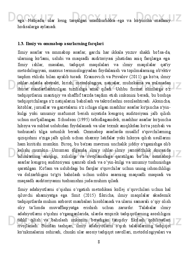 ega.   Natijada,   ular   keng   tarqalgan   mashhurlikka   ega   va   ko'pincha   madaniy
hodisalarga aylanadi.
1.3. Ilmiy va ommabop asarlarning farqlari
Ilmiy   asarlar   va   ommabop   asarlar,   garchi   har   ikkala   yozuv   shakli   bo'lsa-da,
ularning   ko'lami,   uslubi   va   maqsadli   auditoriyasi   jihatidan   aniq   farqlarga   ega.
Ilmiy   ishlar,   masalan,   tadqiqot   maqolalari   va   ilmiy   maqolalar   qat'iy
metodologiyasi, maxsus terminologiyadan foydalanish va topilmalarning ob'ektiv
taqdim etilishi bilan ajralib turadi. Krainovich va Privalov (2011) ga ko'ra, ilmiy
ishlar   odatda   abstrakt,   kirish,   metodologiya,   natijalar,   muhokama   va   xulosadan
iborat   standartlashtirilgan   tuzilishga   amal   qiladi.   Ushbu   format   olimlarga   o'z
tadqiqotlarini mantiqiy va shaffof tarzda taqdim etish imkonini beradi, bu boshqa
tadqiqotchilarga o'z natijalarini baholash va takrorlashni osonlashtiradi. Aksincha,
kitoblar, jurnallar va gazetalarni o'z ichiga olgan mashhur asarlar ko'pincha o'yin-
kulgi   yoki   umumiy   ma'lumot   berish   niyatida   kengroq   auditoriyani   jalb   qilish
uchun mo'ljallangan. Schudson (1995) ta'kidlaganidek, mashhur asarlar ko'pincha
hikoya va suhbat uslubidan foydalanadi va ular texnik aniqlikdan ko'ra jozibali va
tushunarli   tilga   ustunlik   beradi.   Ommabop   asarlarda   muallif   o'quvchilarning
qiziqishini   o'ziga   jalb   qilish   uchun   shaxsiy   latifalar   yoki   hikoya   qilish   usullarini
ham kiritishi mumkin. Biroq, bu ba'zan mavzuni unchalik jiddiy o'rganishga olib
kelishi   mumkin.   Umuman   olganda,   ilmiy   ishlar   ilmiy   jamoatchilik   doirasida
bilimlarning   aniqligi,   xolisligi   va   rivojlanishiga   qaratilgan   bo’lsa,   ommabop
asarlar kengroq auditoriyani qamrab oladi va o’yin-kulgi va umumiy tushunishga
qaratilgan.   Ko'lam   va   uslubdagi   bu   farqlar   o'quvchilar   uchun   uning   ishonchliligi
va   dolzarbligini   to'g'ri   baholash   uchun   ushbu   asarning   maqsadli   maqsadi   va
maqsadli auditoriyasini tushunishni juda muhim qiladi.
Ilmiy   adabiyotlarni   o’qishni   o’rgatish   metodikasi   kollej   o’quvchilari   uchun   hal
qiluvchi   ahamiyatga   ega.   Smit   (2015)   fikricha,   ilmiy   maqolalar   akademik
tadqiqotlarda muhim axborot manbalari hisoblanadi va ularni samarali o’qiy olish
oliy   ta’limda   muvaffaqiyatga   erishish   uchun   zarurdir.   Talabalar   ilmiy
adabiyotlarni   o'qishni   o'rganganlarida,  ularda   empirik   tadqiqotlarning  asosliligini
tahlil   qilish   va   baholash   imkonini   beradigan   tanqidiy   fikrlash   qobiliyatlari
rivojlanadi.   Bundan   tashqari,   ilmiy   adabiyotlarni   o'qish   talabalarning   tadqiqot
ko'nikmalarini oshiradi, chunki ular asosiy tadqiqot savollari, metodologiyalari va
8 