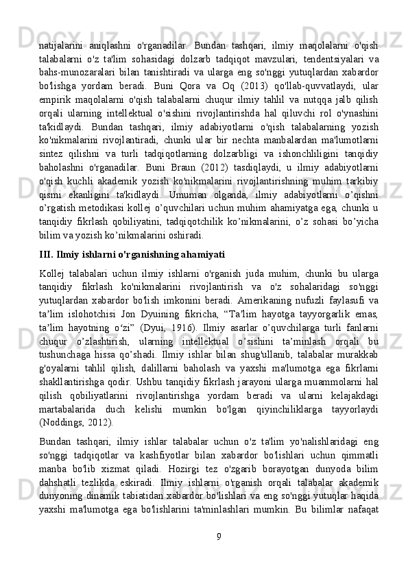 natijalarini   aniqlashni   o'rganadilar.   Bundan   tashqari,   ilmiy   maqolalarni   o'qish
talabalarni   o'z   ta'lim   sohasidagi   dolzarb   tadqiqot   mavzulari,   tendentsiyalari   va
bahs-munozaralari   bilan   tanishtiradi   va   ularga   eng   so'nggi   yutuqlardan   xabardor
bo'lishga   yordam   beradi.   Buni   Qora   va   Oq   (2013)   qo'llab-quvvatlaydi,   ular
empirik   maqolalarni   o'qish   talabalarni   chuqur   ilmiy   tahlil   va   nutqqa   jalb   qilish
orqali   ularning   intellektual   o'sishini   rivojlantirishda   hal   qiluvchi   rol   o'ynashini
ta'kidlaydi.   Bundan   tashqari,   ilmiy   adabiyotlarni   o'qish   talabalarning   yozish
ko'nikmalarini   rivojlantiradi,   chunki   ular   bir   nechta   manbalardan   ma'lumotlarni
sintez   qilishni   va   turli   tadqiqotlarning   dolzarbligi   va   ishonchliligini   tanqidiy
baholashni   o'rganadilar.   Buni   Braun   (2012)   tasdiqlaydi,   u   ilmiy   adabiyotlarni
o'qish   kuchli   akademik   yozish   ko'nikmalarini   rivojlantirishning   muhim   tarkibiy
qismi   ekanligini   ta'kidlaydi.   Umuman   olganda,   ilmiy   adabiyotlarni   o’qishni
o’rgatish  metodikasi  kollej  o’quvchilari   uchun   muhim  ahamiyatga  ega,  chunki   u
tanqidiy   fikrlash   qobiliyatini,   tadqiqotchilik   ko’nikmalarini,   o’z   sohasi   bo’yicha
bilim va yozish ko’nikmalarini oshiradi.
III. Ilmiy ishlarni o'rganishning ahamiyati
Kollej   talabalari   uchun   ilmiy   ishlarni   o'rganish   juda   muhim,   chunki   bu   ularga
tanqidiy   fikrlash   ko'nikmalarini   rivojlantirish   va   o'z   sohalaridagi   so'nggi
yutuqlardan   xabardor   bo'lish   imkonini   beradi.   Amerikaning   nufuzli   faylasufi   va
ta lim   islohotchisi   Jon   Dyuining   fikricha,   “Ta lim   hayotga   tayyorgarlik   emas,ʼ ʼ
ta lim   hayotning   o zi”   (Dyui,   1916).   Ilmiy   asarlar   o’quvchilarga   turli   fanlarni
ʼ ʻ
chuqur   o’zlashtirish,   ularning   intellektual   o’sishini   ta’minlash   orqali   bu
tushunchaga   hissa   qo’shadi.   Ilmiy   ishlar   bilan   shug'ullanib,   talabalar   murakkab
g'oyalarni   tahlil   qilish,   dalillarni   baholash   va   yaxshi   ma'lumotga   ega   fikrlarni
shakllantirishga  qodir.  Ushbu  tanqidiy  fikrlash  jarayoni  ularga  muammolarni  hal
qilish   qobiliyatlarini   rivojlantirishga   yordam   beradi   va   ularni   kelajakdagi
martabalarida   duch   kelishi   mumkin   bo'lgan   qiyinchiliklarga   tayyorlaydi
(Noddings, 2012).
Bundan   tashqari,   ilmiy   ishlar   talabalar   uchun   o'z   ta'lim   yo'nalishlaridagi   eng
so'nggi   tadqiqotlar   va   kashfiyotlar   bilan   xabardor   bo'lishlari   uchun   qimmatli
manba   bo'lib   xizmat   qiladi.   Hozirgi   tez   o'zgarib   borayotgan   dunyoda   bilim
dahshatli   tezlikda   eskiradi.   Ilmiy   ishlarni   o'rganish   orqali   talabalar   akademik
dunyoning dinamik tabiatidan xabardor bo'lishlari va eng so'nggi yutuqlar haqida
yaxshi   ma'lumotga   ega   bo'lishlarini   ta'minlashlari   mumkin.   Bu   bilimlar   nafaqat
9