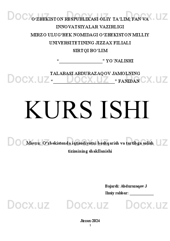 O‘ZBEKISTON RESPUBLIKASI OLIY TA’LIM, FAN VA
INNOVATSIYALAR VAZIRLIGI
MIRZO ULUG BEK NOMIDAGI O ZBEKISTON MILLIYʻ ʻ
UNIVERSITETINING JIZZАX FILIАLI
SIRTQI BO’LIM
“___________________” YO`NALISHI
TALABASI ABDURAZAQOV JAMOLNING
“___________________________” FАNIDАN
KURS   ISHI
Mavzu:  O zbekistonda iqtisodiyotni boshqarish va tartibga solish	
ʻ
tizimining shakllanishi
Bajardi: Abdurazaqov J
Ilmiy rahbar: ____________
Jizzax-2024
1