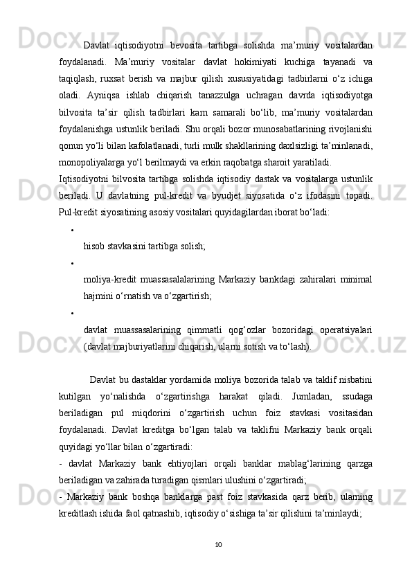 Davlat   iqtisodiyotni   bevosita   tartibga   solishda   ma’muriy   vositalardan
foydalanadi.   Ma’muriy   vositalar   davlat   hokimiyati   kuchiga   tayanadi   va
taqiqlash,   ruxsat   berish   va   majbur   qilish   xususiyatidagi   tadbirlarni   o‘z   ichiga
oladi.   Ayniqsa   ishlab   chiqarish   tanazzulga   uchragan   davrda   iqtisodiyotga
bilvosita   ta’sir   qilish   tadbirlari   kam   samarali   bo‘lib,   ma’muriy   vositalardan
foydalanishga ustunlik beriladi. Shu orqali bozor munosabatlarining rivojlanishi
qonun yo‘li bilan kafolatlanadi, turli mulk shakllarining daxlsizligi ta’minlanadi,
monopoliyalarga yo‘l berilmaydi va erkin raqobatga sharoit yaratiladi.
Iqtisodiyotni   bilvosita   tartibga   solishda   iqtisodiy   dastak   va   vositalarga   ustunlik
beriladi.   U   davlatning   pul-kredit   va   byudjet   siyosatida   o‘z   ifodasini   topadi.
Pul-kredit siyosatining   asosiy vositalari quyidagilardan iborat bo‘ladi:

hisob stavkasini tartibga solish;

moliya-kredit   muassasalalarining   Markaziy   bankdagi   zahiralari   minimal
hajmini o‘rnatish va o‘zgartirish;

davlat   muassasalarining   qimmatli   qog‘ozlar   bozoridagi   operatsiyalari
(davlat majburiyatlarini chiqarish, ularni sotish va to‘lash).
                   Davlat bu dastaklar yordamida moliya bozorida talab va taklif nisbatini
kutilgan   yo‘nalishda   o‘zgartirishga   harakat   qiladi.   Jumladan,   ssudaga
beriladigan   pul   miqdorini   o‘zgartirish   uchun   foiz   stavkasi   vositasidan
foydalanadi.   Davlat   kreditga   bo‘lgan   talab   va   taklifni   Markaziy   bank   orqali
quyidagi yo‘llar bilan o‘zgartiradi:
-   davlat   Markaziy   bank   ehtiyojlari   orqali   banklar   mablag‘larining   qarzga
beriladigan va zahirada turadigan qismlari ulushini o‘zgartiradi;
-   Markaziy   bank   boshqa   banklarga   past   foiz   stavkasida   qarz   berib,   ularning
kreditlash ishida faol qatnashib, iqtisodiy o‘sishiga ta’sir qilishini ta’minlaydi;
10 