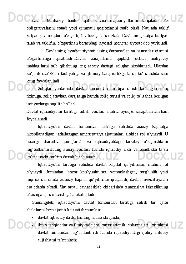 -   davlat   Markaziy   bank   orqali   xazina   majburiyatlarini   tarqatadi,   o‘z
obligatsiyalarini   sotadi   yoki   qimmatli   qog‘ozlarini   sotib   oladi.   Natijada   taklif
etilgan   pul   miqdori   o‘zgarib,   bu   foizga   ta’sir   etadi.   Davlatning   pulga   bo‘lgan
talab va taklifini  o‘zgartirish borasidagi  siyosati  monetar siyosat  deb yuritiladi.
                      Davlatning   byudjet   siyosati   uning   daromadlar   va   harajatlar   qismini
o‘zgartirishga   qaratiladi.   Davlat   xarajatlarini   qoplash   uchun   moliyaviy
mablag‘larni   jalb   qilishning   eng   asosiy   dastagi   soliqlar   hisoblanadi.   Ulardan
xo‘jalik  sub’eklari  faoliyatiga va  ijtimoiy barqarorlikga  ta’sir   ko‘rsatishda   xam
keng foydalaniladi.
Soliqlar   yordamida   davlat   tomonidan   tartibga   solish   tanlangan   soliq
tizimiga, soliq stavkasi darajasiga hamda soliq turlari va soliq to‘lashda berilgan
imtiyozlarga bog‘liq bo‘ladi.
Davlat   iqtisodiyotni   tartibga   solish   vositasi   sifatida   byudjet   xarajatlaridan   ham
foydalanadi.
Iqtisodiyotni   davlat   tomonidan   tartibga   solishda   asosiy   kapitalga
hisobllanadigan     jadallashgan   amortizatsiya   ajratmalari   alohida   rol   o‘ynaydi.   U
hozirgi   sharoitda   jamg‘arish   va   iqtisodiyotdagi   tarkibiy   o‘zgarishlarni
rag‘batlantirishning   asosiy   vositasi   hamda   iqtisodiy   sikli   va   bandlikka   ta’sir
ko‘rsatuvchi muhim dastak hisoblanadi.
Iqtisodiyotni   tartibga   solishda   davlat   kapital   qo‘yilmalari   muhim   rol
o‘ynaydi.   Jumladan,   bozor   kon’yunkturasi   yomonlashgan,   turg‘unlik   yoki
inqiroz   sharoitida   xususiy   kapital   qo‘yilmalar   qisqaradi,   davlat   investitsiyalari
esa odatda o‘sadi. Shu orqali davlat ishlab chiqarishda tanazzul va ishsizlikning
o‘sishiga qarshi turishga harakat qiladi.
Shuningdek,   iqtisodiyotni   davlat   tomonidan   tartibga   solish   bir   qator
shakllarini ham ajratib ko‘rsatish mumkin:
 davlat iqtisodiy dasturlarining ishlab chiqilishi;
 ilmiy tadqiqotlar va ilmiy-tadqiqot konstruktorlik ishlanmalari, ixtirolarni
davlat   tomonidan   rag‘batlantirish   hamda   iqtisodiyotdagi   ijobiy   tarkibiy
siljishlarni ta’minlash;
11 