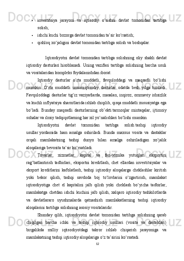  investitsiya   jarayoni   va   iqtisodiy   o‘sishni   davlat   tomonidan   tartibga
solish;
 ishchi kuchi bozorga davlat tomonidan ta’sir ko‘rsatish;
 qishloq xo‘jaligini davlat tomonidan tartibga solish va boshqalar.
                      Iqtisodiyotni   davlat   tomonidan   tartibga   solishning   oliy   shakli   davlat
iqtisodiy   dasturlari   hisoblanadi.   Uning   vazifasi   tartibga   solishning   barcha   usuli
va vositalaridan kompleks foydalanishdan iborat.
Iqtisodiy   dasturlar   o‘rta   muddatli,   favquloddagi   va   maqsadli   bo‘lishi
mumkin.   O‘rta   muddatli   umumiqtisodiy   dasturlar   odatda   besh   yilga   tuziladi.
Favquloddagi dasturlar  tig‘iz vaziyatlarda, masalan,  inqiroz, ommaviy ishsizlik
va kuchli inflyatsiya sharoitlarida ishlab chiqilib, qisqa muddatli xususiyatga ega
bo‘ladi.   Bunday   maqsadli   dasturlarning   ob’ekti   tarmoqlar   mintaqalar,   ijtimoiy
sohalar va ilmiy tadqiqotlarning har xil yo‘nalishlari bo‘lishi mumkin.
Iqtisodiyotni   davlat   tomonidan   tartibga   solish   tashqi   iqtisodiy
usullar   yordamida   ham   amalga   oshiriladi.   Bunda   maxsus   vosita   va   dastaklar
orqali   mamlakatning   tashqi   dunyo   bilan   amalga   oshiriladigan   xo‘jalik
aloqalariga bevosita ta’sir ko‘rsatiladi.
Tovarlar,   xizmatlar,   kapital   va   fan-texnika   yutuqlari   eksportini
rag‘batlantirish   tadbirlari,   eksportni   kreditlash,   chet   ellardan   investitsiyalar   va
eksport   kreditlarini   kafolatlash,   tashqi   iqtisodiy   aloqalarga   cheklashlar   kiritish
yoki   bekor   qilish,   tashqi   savdoda   boj   to‘lovlarini   o‘zgartirish,   mamlakat
iqtisodiyotiga   chet   el   kapitalini   jalb   qilish   yoki   cheklash   bo‘yicha   tadbirlar,
mamlakatga   chetdan   ishchi   kuchini   jalb   qilish,   xalqaro   iqtisodiy   tashkilotlarda
va   davlatlararo   uyushmalarda   qatnashish   mamlakatlarning   tashqi   iqtisodiy
aloqalarini tartibga solishning asosiy vositalaridir.
Shunday   qilib,   iqtisodiyotni   davlat   tomonidan   tartibga   solishning   qarab
chiqilgan   barcha   ichki   va   tashqi   iqtisodiy   usullari   (vosita   va   dastaklari)
birgalikda   milliy   iqtisodiyotdagi   takror   ishlab   chiqarish   jarayoniga   va
mamlakatning tashqi iqtisodiy aloqalariga o‘z ta’sirini ko‘rsatadi.
12 