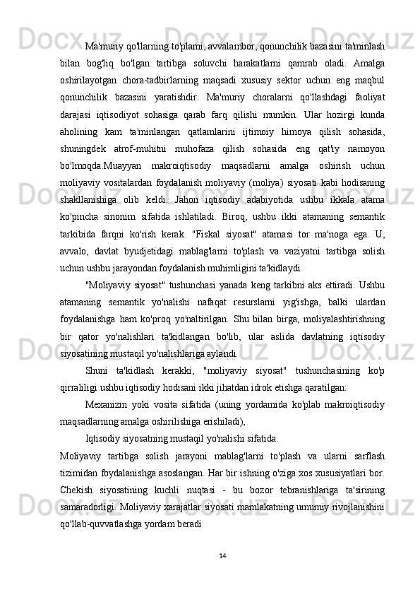 Ma'muriy qo'llarning to'plami, avvalambor, qonunchilik bazasini ta'minlash
bilan   bog'liq   bo'lgan   tartibga   soluvchi   harakatlarni   qamrab   oladi.   Amalga
oshirilayotgan   chora-tadbirlarning   maqsadi   xususiy   sektor   uchun   eng   maqbul
qonunchilik   bazasini   yaratishdir.   Ma'muriy   choralarni   qo'llashdagi   faoliyat
darajasi   iqtisodiyot   sohasiga   qarab   farq   qilishi   mumkin.   Ular   hozirgi   kunda
aholining   kam   ta'minlangan   qatlamlarini   ijtimoiy   himoya   qilish   sohasida,
shuningdek   atrof-muhitni   muhofaza   qilish   sohasida   eng   qat'iy   namoyon
bo'lmoqda.Muayyan   makroiqtisodiy   maqsadlarni   amalga   oshirish   uchun
moliyaviy   vositalardan   foydalanish   moliyaviy   (moliya)   siyosati   kabi   hodisaning
shakllanishiga   olib   keldi.   Jahon   iqtisodiy   adabiyotida   ushbu   ikkala   atama
ko'pincha   sinonim   sifatida   ishlatiladi.   Biroq,   ushbu   ikki   atamaning   semantik
tarkibida   farqni   ko'rish   kerak.   "Fiskal   siyosat"   atamasi   tor   ma'noga   ega.   U,
avvalo,   davlat   byudjetidagi   mablag'larni   to'plash   va   vaziyatni   tartibga   solish
uchun ushbu jarayondan foydalanish muhimligini ta'kidlaydi.
"Moliyaviy   siyosat"   tushunchasi   yanada   keng   tarkibni   aks   ettiradi.   Ushbu
atamaning   semantik   yo'nalishi   nafaqat   resurslarni   yig'ishga,   balki   ulardan
foydalanishga   ham   ko'proq   yo'naltirilgan.   Shu   bilan   birga,   moliyalashtirishning
bir   qator   yo'nalishlari   ta'kidlangan   bo'lib,   ular   aslida   davlatning   iqtisodiy
siyosatining mustaqil yo'nalishlariga aylandi.
Shuni   ta'kidlash   kerakki,   "moliyaviy   siyosat"   tushunchasining   ko'p
qirraliligi ushbu iqtisodiy hodisani ikki jihatdan idrok etishga qaratilgan:
Mexanizm   yoki   vosita   sifatida   (uning   yordamida   ko'plab   makroiqtisodiy
maqsadlarning amalga oshirilishiga erishiladi),
Iqtisodiy siyosatning mustaqil yo'nalishi sifatida.
Moliyaviy   tartibga   solish   jarayoni   mablag'larni   to'plash   va   ularni   sarflash
tizimidan foydalanishga asoslangan. Har bir ishning o'ziga xos xususiyatlari bor.
Chekish   siyosatining   kuchli   nuqtasi   -   bu   bozor   tebranishlariga   ta'sirining
samaradorligi. Moliyaviy xarajatlar siyosati mamlakatning umumiy rivojlanishini
qo'llab-quvvatlashga yordam beradi.
14 