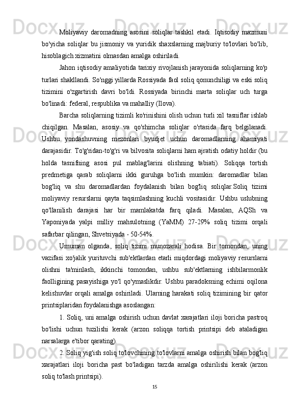 Moliyaviy   daromadning   asosini   soliqlar   tashkil   etadi.   Iqtisodiy   mazmuni
bo'yicha   soliqlar   bu   jismoniy   va   yuridik   shaxslarning   majburiy   to'lovlari   bo'lib,
hisoblagich xizmatini olmasdan amalga oshiriladi.
Jahon iqtisodiy amaliyotida tarixiy rivojlanish jarayonida soliqlarning ko'p
turlari shakllandi. So'nggi yillarda Rossiyada faol soliq qonunchiligi va eski soliq
tizimini   o'zgartirish   davri   bo'ldi.   Rossiyada   birinchi   marta   soliqlar   uch   turga
bo'linadi: federal, respublika va mahalliy (Ilova).
Barcha soliqlarning tizimli ko'rinishini olish uchun turli xil tasniflar ishlab
chiqilgan.   Masalan,   asosiy   va   qo'shimcha   soliqlar   o'rtasida   farq   belgilanadi.
Ushbu   yondashuvning   mezonlari   byudjet   uchun   daromadlarning   ahamiyati
darajasidir. To'g'ridan-to'g'ri va bilvosita soliqlarni ham ajratish odatiy holdir (bu
holda   tasnifning   asosi   pul   mablag'larini   olishning   tabiati).   Soliqqa   tortish
predmetiga   qarab   soliqlarni   ikki   guruhga   bo'lish   mumkin:   daromadlar   bilan
bog'liq   va   shu   daromadlardan   foydalanish   bilan   bog'liq   soliqlar.Soliq   tizimi
moliyaviy   resurslarni   qayta   taqsimlashning   kuchli   vositasidir.   Ushbu   uslubning
qo'llanilish   darajasi   har   bir   mamlakatda   farq   qiladi.   Masalan,   AQSh   va
Yaponiyada   yalpi   milliy   mahsulotning   (YaMM)   27-29%   soliq   tizimi   orqali
safarbar qilingan, Shvetsiyada - 50-54%.
Umuman   olganda,   soliq   tizimi   munozarali   hodisa.   Bir   tomondan,   uning
vazifasi  xo'jalik  yurituvchi   sub'ektlardan   etarli  miqdordagi   moliyaviy   resurslarni
olishni   ta'minlash,   ikkinchi   tomondan,   ushbu   sub'ektlarning   ishbilarmonlik
faolligining   pasayishiga   yo'l   qo'ymaslikdir.   Ushbu   paradoksning   echimi   oqilona
kelishuvlar   orqali   amalga  oshiriladi.  Ularning  harakati  soliq   tizimining  bir   qator
printsiplaridan foydalanishga asoslangan:
1. Soliq, uni  amalga oshirish uchun davlat  xarajatlari iloji boricha pastroq
bo'lishi   uchun   tuzilishi   kerak   (arzon   soliqqa   tortish   printsipi   deb   ataladigan
narsalarga e'tibor qarating).
2. Soliq yig'ish soliq to'lovchining to'lovlarni amalga oshirish bilan bog'liq
xarajatlari   iloji   boricha   past   bo'ladigan   tarzda   amalga   oshirilishi   kerak   (arzon
soliq to'lash printsipi).
15 