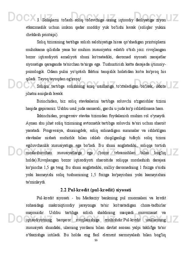 3.   Soliqlarni   to'lash   soliq   to'lovchiga   uning   iqtisodiy   faoliyatiga   ziyon
etkazmaslik   uchun   imkon   qadar   moddiy   yuk   bo'lishi   kerak   (soliqlar   yukini
cheklash printsipi).
Soliq tizimining tartibga solish salohiyatiga hissa qo'shadigan printsiplarni
muhokama   qilishda   yana   bir   muhim   xususiyatni   eslatib   o'tish   joiz:   rivojlangan
bozor   iqtisodiyoti   amaliyoti   shuni   ko'rsatadiki,   daromad   siyosati   xarajatlar
siyosatiga qaraganda ta'sirchan ta'sirga ega. Tushuntirish katta darajada ijtimoiy-
psixologik.   Odam   pulni   yo'qotish   faktini   tanqislik   holatidan   ko'ra   ko'proq   his
qiladi. Tayoq tayoqdan og'irroq!
Soliqni   tartibga   solishning   aniq   usullariga   to'xtaladigan   bo'lsak,   ikkita
jihatni aniqlash kerak.
Birinchidan,   biz   soliq   stavkalarini   tartibga   soluvchi   o'zgarishlar   tizimi
haqida gapiramiz. Ushbu usul juda samarali, garchi u juda ko'p ishlatilmasa ham.
Ikkinchidan,   progressiv   stavka   tizimidan   foydalanish   muhim   rol   o'ynaydi.
Aynan shu jihat soliq tizimining avtomatik tartibga soluvchi ta'siri uchun sharoit
yaratadi.   Progressiya,   shuningdek,   soliq   solinadigan   summalar   va   ishlatilgan
stavkalar   nisbati   mohirlik   bilan   ishlab   chiqilganligi   tufayli   soliq   tizimi
egiluvchanlik   xususiyatiga   ega   bo'ladi.   Bu   shuni   anglatadiki,   soliqqa   tortish
moslashuvchan   xususiyatlarga   ega   (bozor   tebranishlari   bilan   bog'liq
holda).Rivojlangan   bozor   iqtisodiyoti   sharoitida   soliqqa   moslashish   darajasi
ko'pincha 1,5 ga teng. Bu shuni anglatadiki, milliy daromadning 1 foizga o'sishi
yoki   kamayishi   soliq   tushumining   1,5   foizga   ko'payishini   yoki   kamayishini
ta'minlaydi.
2.2 Pul-kredit (pul-kredit) siyosati
Pul-kredit   siyosati   -   bu   Markaziy   bankning   pul   muomalasi   va   kredit
sohasidagi   makroiqtisodiy   jarayonga   ta'sir   ko'rsatadigan   chora-tadbirlar
majmuidir.   Ushbu   tartibga   solish   shaklining   maqsadi   muvozanat   va
iqtisodiyotning   barqaror   rivojlanishiga   erishishdir.Pul-kredit   usullarining
xususiyati   shundaki,   ularning   yordami   bilan   davlat   asosan   yalpi   taklifga   ta'sir
o'tkazishga   intiladi.   Bu   holda   eng   faol   element   sarmoyalash   bilan   bog'liq
16 