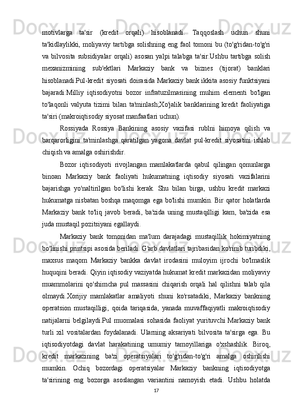 motivlarga   ta'sir   (kredit   orqali)   hisoblanadi.   Taqqoslash   uchun   shuni
ta'kidlaylikki, moliyaviy tartibga solishning  eng faol tomoni bu (to'g'ridan-to'g'ri
va   bilvosita   subsidiyalar   orqali)   asosan   yalpi   talabga   ta'sir.Ushbu   tartibga   solish
mexanizmining   sub'ektlari   Markaziy   bank   va   biznes   (tijorat)   banklari
hisoblanadi.Pul-kredit siyosati doirasida Markaziy bank ikkita asosiy funktsiyani
bajaradi:Milliy   iqtisodiyotni   bozor   infratuzilmasining   muhim   elementi   bo'lgan
to'laqonli   valyuta   tizimi   bilan   ta'minlash;Xo'jalik   banklarining   kredit   faoliyatiga
ta'siri (makroiqtisodiy siyosat manfaatlari uchun).
Rossiyada   Rossiya   Bankining   asosiy   vazifasi   rublni   himoya   qilish   va
barqarorligini   ta'minlashga   qaratilgan   yagona   davlat   pul-kredit   siyosatini   ishlab
chiqish va amalga oshirishdir.
Bozor   iqtisodiyoti   rivojlangan   mamlakatlarda   qabul   qilingan   qonunlarga
binoan   Markaziy   bank   faoliyati   hukumatning   iqtisodiy   siyosati   vazifalarini
bajarishga   yo'naltirilgan   bo'lishi   kerak.   Shu   bilan   birga,   ushbu   kredit   markazi
hukumatga nisbatan  boshqa maqomga ega  bo'lishi  mumkin. Bir  qator  holatlarda
Markaziy   bank   to'liq   javob   beradi,   ba'zida   uning   mustaqilligi   kam,   ba'zida   esa
juda mustaqil pozitsiyani egallaydi.
Markaziy   bank   tomonidan   ma'lum   darajadagi   mustaqillik   hokimiyatning
bo'linishi printsipi asosida beriladi. G'arb davlatlari tajribasidan ko'rinib turibdiki,
maxsus   maqom   Markaziy   bankka   davlat   irodasini   muloyim   ijrochi   bo'lmaslik
huquqini beradi. Qiyin iqtisodiy vaziyatda hukumat kredit markazidan moliyaviy
muammolarini   qo'shimcha   pul   massasini   chiqarish   orqali   hal   qilishni   talab   qila
olmaydi.Xorijiy   mamlakatlar   amaliyoti   shuni   ko'rsatadiki,   Markaziy   bankning
operatsion   mustaqilligi,   qoida   tariqasida,   yanada   muvaffaqiyatli   makroiqtisodiy
natijalarni   belgilaydi.Pul  muomalasi  sohasida   faoliyat  yurituvchi  Markaziy  bank
turli   xil   vositalardan   foydalanadi.   Ularning   aksariyati   bilvosita   ta'sirga   ega.   Bu
iqtisodiyotdagi   davlat   harakatining   umumiy   tamoyillariga   o'xshashlik.   Biroq,
kredit   markazining   ba'zi   operatsiyalari   to'g'ridan-to'g'ri   amalga   oshirilishi
mumkin.   Ochiq   bozordagi   operatsiyalar   Markaziy   bankning   iqtisodiyotga
ta'sirining   eng   bozorga   asoslangan   variantini   namoyish   etadi.   Ushbu   holatda
17 