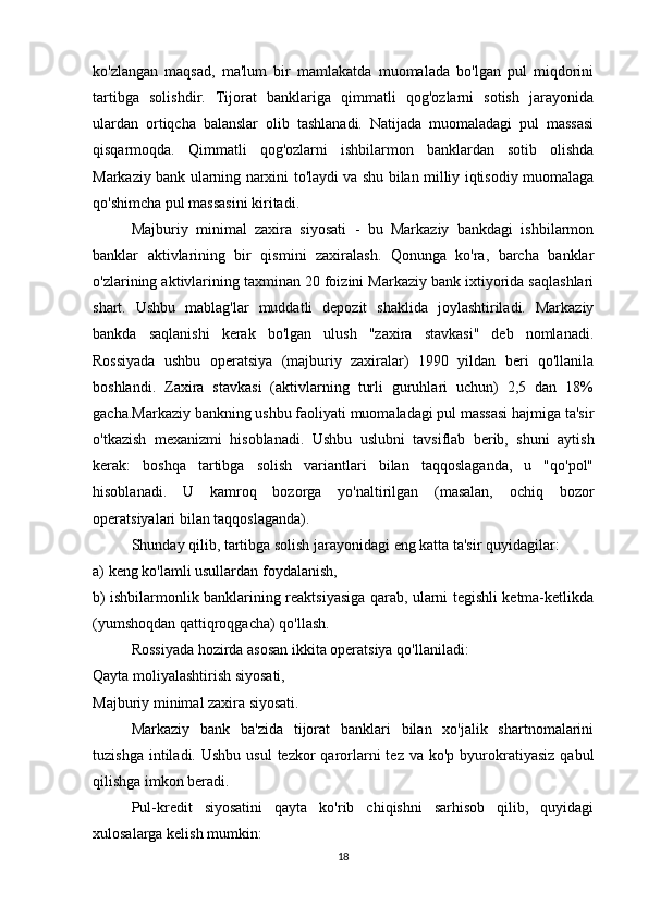 ko'zlangan   maqsad,   ma'lum   bir   mamlakatda   muomalada   bo'lgan   pul   miqdorini
tartibga   solishdir.   Tijorat   banklariga   qimmatli   qog'ozlarni   sotish   jarayonida
ulardan   ortiqcha   balanslar   olib   tashlanadi.   Natijada   muomaladagi   pul   massasi
qisqarmoqda.   Qimmatli   qog'ozlarni   ishbilarmon   banklardan   sotib   olishda
Markaziy bank ularning narxini to'laydi va shu bilan milliy iqtisodiy muomalaga
qo'shimcha pul massasini kiritadi.
Majburiy   minimal   zaxira   siyosati   -   bu   Markaziy   bankdagi   ishbilarmon
banklar   aktivlarining   bir   qismini   zaxiralash.   Qonunga   ko'ra,   barcha   banklar
o'zlarining aktivlarining taxminan 20 foizini Markaziy bank ixtiyorida saqlashlari
shart.   Ushbu   mablag'lar   muddatli   depozit   shaklida   joylashtiriladi.   Markaziy
bankda   saqlanishi   kerak   bo'lgan   ulush   "zaxira   stavkasi"   deb   nomlanadi.
Rossiyada   ushbu   operatsiya   (majburiy   zaxiralar)   1990   yildan   beri   qo'llanila
boshlandi.   Zaxira   stavkasi   (aktivlarning   turli   guruhlari   uchun)   2,5   dan   18%
gacha.Markaziy bankning ushbu faoliyati muomaladagi pul massasi hajmiga ta'sir
o'tkazish   mexanizmi   hisoblanadi.   Ushbu   uslubni   tavsiflab   berib,   shuni   aytish
kerak:   boshqa   tartibga   solish   variantlari   bilan   taqqoslaganda,   u   "qo'pol"
hisoblanadi.   U   kamroq   bozorga   yo'naltirilgan   (masalan,   ochiq   bozor
operatsiyalari bilan taqqoslaganda).
Shunday qilib, tartibga solish jarayonidagi eng katta ta'sir quyidagilar:
a) keng ko'lamli usullardan foydalanish,
b) ishbilarmonlik banklarining reaktsiyasiga qarab, ularni tegishli ketma-ketlikda
(yumshoqdan qattiqroqgacha) qo'llash.
Rossiyada hozirda asosan ikkita operatsiya qo'llaniladi:
Qayta moliyalashtirish siyosati,
Majburiy minimal zaxira siyosati.
Markaziy   bank   ba'zida   tijorat   banklari   bilan   xo'jalik   shartnomalarini
tuzishga  intiladi. Ushbu  usul  tezkor   qarorlarni   tez  va ko'p  byurokratiyasiz   qabul
qilishga imkon beradi.
Pul-kredit   siyosatini   qayta   ko'rib   chiqishni   sarhisob   qilib,   quyidagi
xulosalarga kelish mumkin:
18 