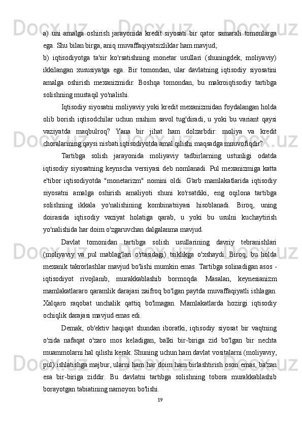 a)   uni   amalga   oshirish   jarayonida   kredit   siyosati   bir   qator   samarali   tomonlarga
ega. Shu bilan birga, aniq muvaffaqiyatsizliklar ham mavjud;
b)   iqtisodiyotga   ta'sir   ko'rsatishning   monetar   usullari   (shuningdek,   moliyaviy)
ikkilangan   xususiyatga   ega.   Bir   tomondan,   ular   davlatning   iqtisodiy   siyosatini
amalga   oshirish   mexanizmidir.   Boshqa   tomondan,   bu   makroiqtisodiy   tartibga
solishning mustaqil yo'nalishi.
Iqtisodiy siyosatni moliyaviy yoki kredit mexanizmidan foydalangan holda
olib   borish   iqtisodchilar   uchun   muhim   savol   tug'diradi,   u   yoki   bu   variant   qaysi
vaziyatda   maqbulroq?   Yana   bir   jihat   ham   dolzarbdir:   moliya   va   kredit
choralarining qaysi nisbati iqtisodiyotda amal qilishi maqsadga mnuvofiqdir?
Tartibga   solish   jarayonida   moliyaviy   tadbirlarning   ustunligi   odatda
iqtisodiy   siyosatning   keynscha   versiyasi   deb   nomlanadi.   Pul   mexanizmiga   katta
e'tibor   iqtisodiyotda   "monetarizm"   nomini   oldi.   G'arb   mamlakatlarida   iqtisodiy
siyosatni   amalga   oshirish   amaliyoti   shuni   ko'rsatdiki,   eng   oqilona   tartibga
solishning   ikkala   yo'nalishining   kombinatsiyasi   hisoblanadi.   Biroq,   uning
doirasida   iqtisodiy   vaziyat   holatiga   qarab,   u   yoki   bu   usulni   kuchaytirish
yo'nalishida har doim o'zgaruvchan dalgalanma mavjud.
Davlat   tomonidan   tartibga   solish   usullarining   davriy   tebranishlari
(moliyaviy   va   pul   mablag'lari   o'rtasidagi)   tsiklikga   o'xshaydi.   Biroq,   bu   holda
mexanik takrorlashlar mavjud bo'lishi mumkin emas. Tartibga solinadigan asos -
iqtisodiyot   rivojlanib,   murakkablashib   bormoqda.   Masalan,   keynesianizm
mamlakatlararo qaramlik darajasi zaifroq bo'lgan paytda muvaffaqiyatli ishlagan.
Xalqaro   raqobat   unchalik   qattiq   bo'lmagan.   Mamlakatlarda   hozirgi   iqtisodiy
ochiqlik darajasi mavjud emas edi.
Demak,   ob'ektiv   haqiqat   shundan   iboratki,   iqtisodiy   siyosat   bir   vaqtning
o'zida   nafaqat   o'zaro   mos   keladigan,   balki   bir-biriga   zid   bo'lgan   bir   nechta
muammolarni hal qilishi kerak. Shuning uchun ham davlat vositalarni (moliyaviy,
pul) ishlatishga majbur, ularni ham har doim ham birlashtirish oson emas, ba'zan
esa   bir-biriga   ziddir.   Bu   davlatni   tartibga   solishning   tobora   murakkablashib
borayotgan tabiatining namoyon bo'lishi.
19 