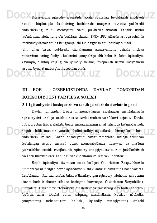 Rossiyaning   iqtisodiy   siyosatida   ikkala   vositadan   foydalanish   amaliyoti
ishlab   chiqilmoqda.   Islohotning   boshlanishi   muqarrar   ravishda   pul-kredit
tadbirlarining   rolini   kuchaytirdi,   ya'ni.   pul-kredit   siyosati.   Sababi:   ushbu
yo'nalishsiz islohotning o'zi boshlana olmadi. 1985-1992 yillarda tartibga solishda
moliyaviy dastaklarning keng tarqalishi tub o'zgarishlarni boshlay olmadi.
Shu   bilan   birga,   pul-kredit   choralarining   ahamiyatining   oshishi   moliya
mexanizmi   uning   faoliyat   ko'lamini   pasayishiga   olib   kelmadi.   Ichki   iqtisodiyot
(ayniqsa,   qishloq   xo'jaligi   va   ijtimoiy   sohalar)   rivojlanish   uchun   imtiyozlarni
asosan byudjet mablag'lari hisobidan oladi.
III   BOB     O‘ZBEKISTONDA   DAVLAT   TOMONIDAN
IQDISODIYOTNI TARTIBGA SOLISH
3.1 Iqtisodiyotni boshqarish va tartibga solishda davlatning roli
Davlat   tomonidan   Bozor   munosabatlariga   asoslangan   mamlakatlarda
iqtisodiyotni   tartibga   solish   borasida   davlat   muhim   vazifalarni   bajaradi.   Davlat
iqtisodiyotga faol aralashib, bozor mexanizmining amal qilishiga ko`maklashadi,
raqobatchilik   muhitini   yaratib,   aholini   salbiy   oqibatlardan   himoyalash   chora-
tadbirlarini   ko`radi.   Bozor   iqtisodiyotini   davlat   tomonidan   tartibga   solishdan
ko`zlangan   asosiy   maqsad   bozor   munosabatlarini   muayyan   va   ma`lum
yo`nalishlar   asosida   rivojlantirib,   iqtisodiy   taraqqiyot   sur`atlarini   jadallashtirish
va aholi turmush darajasini oshirish choralarini ko`rishdan  iboratdir.
Rejali   iqtisodiyot   tizimidan   xalos   bo`lgan   O`zbekiston   Respublikasida
ijtimoiy yo`naltirilgan bozor iqtisodiyotini shakllantirish davlatning bosh vazifasi
hisoblanadi.   Shu   munosabat   bilan   o`tkazilayotgan   iqtisodiy   islohotlar   jarayonini
davlat   bosh   islohotchi   sifatida   boshqarib   bormoqda.   O`zbekiston   Respublikasi
Prezidenti I. Karimov: “Murakkab o`tish davrida davlatning o`zi bosh islohotchi
bo`lishi   zarur.   Davlat   butun   xalqning   manfaatlarini   ko`zlab,   islohotlar
jarayonining   tashabbuskori   bo`lishi,   iqtisodiy   taraqqiyotning   etakchi
20 