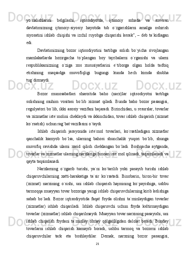 yo`nalishlarini   belgilashi,   iqtisodiyotda,   ijtimoiy   sohada   va   suveren
davlatimizning   ijtimoiy-siyosiy   hayotida   tub   o`zgarishlarni   amalga   oshirish
siyosatini   ishlab   chiqishi   va   izchil   ruyobga   chiqarishi   kerak”,   –   deb   ta`kidlagan
edi.
Davlatimizning   bozor   iqtisodiyotini   tartibga   solish   bo`yicha   rivojlangan
mamlakatlarda   hozirgacha   to`plangan   boy   tajribalarni   o`rganishi   va   ularni
respublikamizning   o`ziga   xos   xususiyatlarini   e`tiborga   olgan   holda   tadbiq
etishining   maqsadga   muvofiqligi   bugungi   kunda   hech   kimda   shubha
tug`dirmaydi.
 
Bozor   munosabatlari   sharoitida   baho   (narx)lar   iqtisodiyotni   tartibga
solishning   muhim   vositasi   bo`lib   xizmat   qiladi.   Bunda   baho   bozor   pasangisi,
regulyatori bo`lib, ikki asosiy vazifani bajaradi. Birinchidan, u resurslar, tovarlar
va xizmatlar iste`molini cheklaydi va ikkinchidan, tovar ishlab chiqarish (xizmat
ko`rsatish) uchun rag`bat vazifasini o`taydi.
Ishlab   chiqarish   jarayonida   iste`mol   tovarlari,   ko`rsatiladigan   xizmatlar
qanchalik   kamyob   bo`lsa,   ularning   bahosi   shunchalik   yuqori   bo`lib,   shunga
muvofiq   ravishda   ularni   xarid   qilish   cheklangan   bo`ladi.   Boshqacha   aytganda,
tovarlar va xizmatlar ularning narxlariga binoan iste`mol qilinadi, taqsimlanadi va
qayta taqsimlanadi.
Narxlarning   o`zgarib   turishi,   ya`ni   ko`tarilib   yoki   pasayib   turishi   ishlab
chiqaruvchilarning   xatti-harakatiga   ta`sir   ko`rsatadi.   Binobarin,   biron-bir   tovar
(xizmat)   narxining   o`sishi,   uni   ishlab   chiqarish   hajmining   ko`payishiga,   ushbu
tarmoqqa muayyan tovar bozoriga yangi ishlab chiqaruvchilarning kirib kelishiga
sabab   bo`ladi.   Bozor   iqtisodiyotida   faqat   foyda   olishni   ta`minlaydigan   tovarlar
(xizmatlar)   ishlab   chiqariladi.   Ishlab   chiqaruvchi   uchun   foyda   keltirmaydigan
tovarlar (xizmatlar) ishlab chiqarilmaydi. Muayyan tovar narxining pasayishi, uni
ishlab   chiqarish   foydani   ta`minlay   olmay   qolganligidan   dalolat   beradi.   Bunday
tovarlarni   ishlab   chiqarish   kamayib   boradi,   ushbu   tarmoq   va   bozorni   ishlab
chiqaruvchilar   tark   eta   boshlaydilar.   Demak,   narxning   bozor   pasangisi,
21 