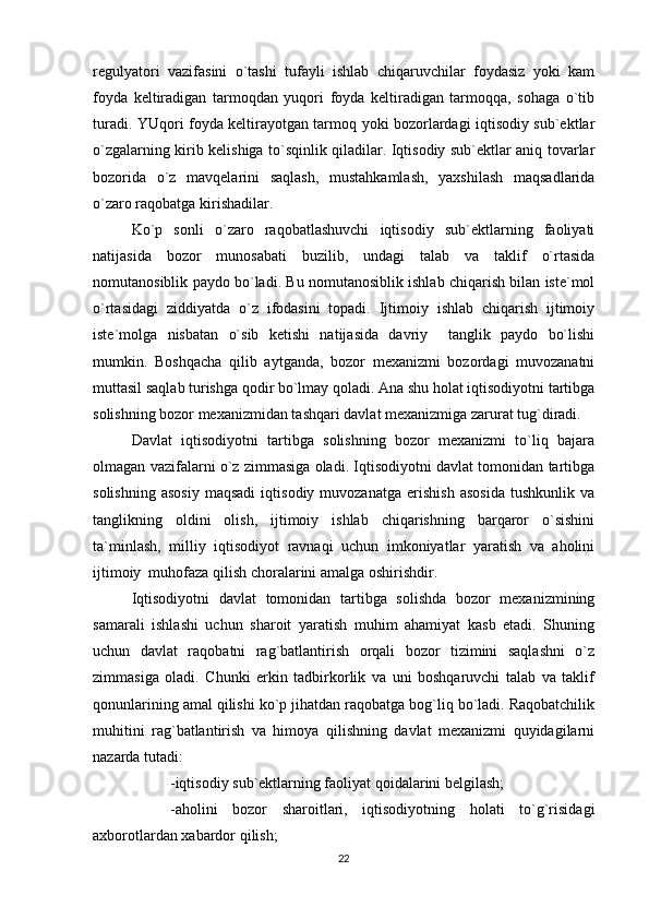 regulyatori   vazifasini   o`tashi   tufayli   ishlab   chiqaruvchilar   foydasiz   yoki   kam
foyda   keltiradigan   tarmoqdan   yuqori   foyda   keltiradigan   tarmoqqa,   sohaga   o`tib
turadi. YUqori foyda keltirayotgan tarmoq yoki bozorlardagi iqtisodiy sub`ektlar
o`zgalarning kirib kelishiga to`sqinlik qiladilar. Iqtisodiy sub`ektlar aniq tovarlar
bozorida   o`z   mavqelarini   saqlash,   mustahkamlash,   yaxshilash   maqsadlarida
o`zaro raqobatga kirishadilar.
Ko`p   sonli   o`zaro   raqobatlashuvchi   iqtisodiy   sub`ektlarning   faoliyati
natijasida   bozor   munosabati   buzilib,   undagi   talab   va   taklif   o`rtasida
nomutanosiblik paydo bo`ladi. Bu nomutanosiblik ishlab chiqarish bilan iste`mol
o`rtasidagi   ziddiyatda   o`z   ifodasini   topadi.   Ijtimoiy   ishlab   chiqarish   ijtimoiy
iste`molga   nisbatan   o`sib   ketishi   natijasida   davriy     tanglik   paydo   bo`lishi
mumkin.   Boshqacha   qilib   aytganda,   bozor   mexanizmi   bozordagi   muvozanatni
muttasil saqlab turishga qodir bo`lmay qoladi. Ana shu holat iqtisodiyotni tartibga
solishning bozor mexanizmidan tashqari davlat mexanizmiga zarurat tug`diradi.
Davlat   iqtisodiyotni   tartibga   solishning   bozor   mexanizmi   to`liq   bajara
olmagan vazifalarni o`z zimmasiga oladi. Iqtisodiyotni davlat tomonidan tartibga
solishning   asosiy   maqsadi   iqtisodiy  muvozanatga   erishish   asosida   tushkunlik   va
tanglikning   oldini   olish,   ijtimoiy   ishlab   chiqarishning   barqaror   o`sishini
ta`minlash,   milliy   iqtisodiyot   ravnaqi   uchun   imkoniyatlar   yaratish   va   aholini
ijtimoiy  muhofaza qilish choralarini amalga oshirishdir.
Iqtisodiyotni   davlat   tomonidan   tartibga   solishda   bozor   mexanizmining
samarali   ishlashi   uchun   sharoit   yaratish   muhim   ahamiyat   kasb   etadi.   Shuning
uchun   davlat   raqobatni   rag`batlantirish   orqali   bozor   tizimini   saqlashni   o`z
zimmasiga   oladi.   Chunki   erkin   tadbirkorlik   va   uni   boshqaruvchi   talab   va   taklif
qonunlarining amal qilishi ko`p jihatdan raqobatga bog`liq bo`ladi. Raqobatchilik
muhitini   rag`batlantirish   va   himoya   qilishning   davlat   mexanizmi   quyidagilarni
nazarda tutadi: 
-iqtisodiy sub`ektlarning faoliyat qoidalarini belgilash;
-aholini   bozor   sharoitlari,   iqtisodiyotning   holati   to`g`risidagi
axborotlardan xabardor qilish;
22 