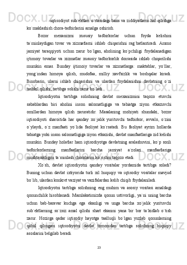 -iqtisodiyot  sub`ektlari  o`rtasidagi  baxs  va ziddiyatlarni  hal  qilishga
ko`maklashish chora-tadbirlarini amalga oshirish.
Bozor   mexanizmi   xususiy   tadbirkorlar   uchun   foyda   kelishini
ta`minlaydigan   tovar   va   xizmatlarni   ishlab   chiqarishni   rag`batlantiradi.   Ammo
jamiyat   taraqqiyoti   uchun   zarur   bo`lgan,   aholining   ko`pchiligi   foydalanadigan
ijtimoiy   tovarlar   va   xizmatlar   xususiy   tadbirkorlik   doirasida   ishlab   chiqarilishi
mumkin   emas.   Bunday   ijtimoiy   tovarlar   va   xizmatlarga:   maktablar,   yo`llar,
yong`indan   himoya   qilish,   mudofaa,   milliy   xavfsizlik   va   boshqalar   kiradi.
Binobarin,   ularni   ishlab   chiqarishni   va   ulardan   foydalanishni   davlatning   o`zi
tashkil qilishi, tartibga solishi zarur bo`ladi.
Iqtisodiyotni   tartibga   solishning   davlat   mexanizmini   taqozo   etuvchi
sabablardan   biri   aholini   inson   salomatligiga   va   tabiatga   ziyon   etkazuvchi
omillardan   himoya   qilish   zaruratidir.   Masalaning   mohiyati   shundaki,   bozor
iqtisodiyoti   sharoitida   har   qanday   xo`jalik   yurituvchi   tadbirkor,   avvalo,   o`zini
o`ylaydi,   o`z   manfaati   yo`lida   faoliyat   ko`rsatadi.   Bu   faoliyat   ayrim   hollarda
tabiatga yoki inson salomatligiga ziyon etkazishi, davlat manfaatlariga zid kelishi
mumkin.   Bunday   holatlar   ham   iqtisodiyotga   davlatning   aralashuvini,   ko`p   sonli
tadbirkorlarning   manfaatlarini   barcha   jamiyat   a`zolari   manfaatlariga
mushtarakligini ta`minlash choralarini ko`rishni taqozo etadi.
Xo`sh,   davlat   iqtisodiyotni   qanday   vositalar   yordamida   tartibga   soladi?
Buning   uchun   davlat   ixtiyorida   turli   xil   huquqiy   va   iqtisodiy   vositalar   mavjud
bo`lib, ulardan konkret vaziyat va vazifalardan kelib chiqib foydalaniladi. 
Iqtisodiyotni   tartibga   solishning   eng   muhim   va   asosiy   vositasi   amaldagi
qonunchilik   hisoblanadi.   Mamlakatimizda   qonun   ustivorligi,   ya`ni   uning   barcha
uchun   bab-baravar   kuchga   ega   ekanligi   va   unga   barcha   xo`jalik   yurituvchi
sub`ektlarning   so`zsiz   amal   qilishi   shart   ekanini   yana   bir   bor   ta`kidlab   o`tish
zarur.   Hozirga   qadar   iqtisodiy   hayotga   taalluqli   bo`lgan   yuzlab   qonunlarning
qabul   qilingani   iqtisodiyotni   davlat   tomonidan   tartibga   solishning   huquqiy
asoslarini belgilab beradi. 
23 