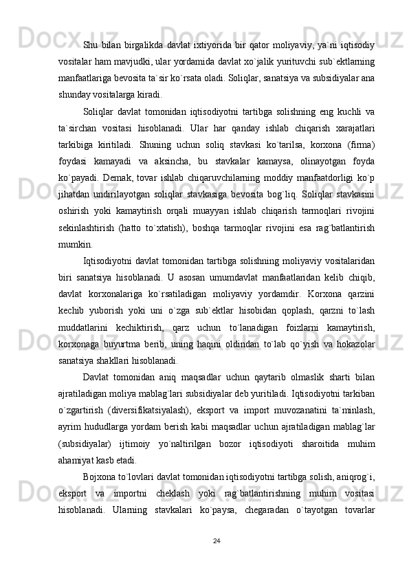Shu   bilan   birgalikda   davlat   ixtiyorida   bir   qator   moliyaviy,   ya`ni   iqtisodiy
vositalar ham mavjudki, ular yordamida davlat xo`jalik yurituvchi sub`ektlarning
manfaatlariga bevosita ta`sir ko`rsata oladi. Soliqlar, sanatsiya va subsidiyalar ana
shunday vositalarga kiradi.
Soliqlar   davlat   tomonidan   iqtisodiyotni   tartibga   solishning   eng   kuchli   va
ta`sirchan   vositasi   hisoblanadi.   Ular   har   qanday   ishlab   chiqarish   xarajatlari
tarkibiga   kiritiladi.   Shuning   uchun   soliq   stavkasi   ko`tarilsa,   korxona   (firma)
foydasi   kamayadi   va   aksincha,   bu   stavkalar   kamaysa,   olinayotgan   foyda
ko`payadi.   Demak,   tovar   ishlab   chiqaruvchilarning   moddiy   manfaatdorligi   ko`p
jihatdan   undirilayotgan   soliqlar   stavkasiga   bevosita   bog`liq.   Soliqlar   stavkasini
oshirish   yoki   kamaytirish   orqali   muayyan   ishlab   chiqarish   tarmoqlari   rivojini
sekinlashtirish   (hatto   to`xtatish),   boshqa   tarmoqlar   rivojini   esa   rag`batlantirish
mumkin.
Iqtisodiyotni  davlat   tomonidan   tartibga  solishning   moliyaviy  vositalaridan
biri   sanatsiya   hisoblanadi.   U   asosan   umumdavlat   manfaatlaridan   kelib   chiqib,
davlat   korxonalariga   ko`rsatiladigan   moliyaviy   yordamdir.   Korxona   qarzini
kechib   yuborish   yoki   uni   o`zga   sub`ektlar   hisobidan   qoplash,   qarzni   to`lash
muddatlarini   kechiktirish,   qarz   uchun   to`lanadigan   foizlarni   kamaytirish,
korxonaga   buyurtma   berib,   uning   haqini   oldindan   to`lab   qo`yish   va   hokazolar
sanatsiya shakllari hisoblanadi.
Davlat   tomonidan   aniq   maqsadlar   uchun   qaytarib   olmaslik   sharti   bilan
ajratiladigan moliya mablag`lari subsidiyalar deb yuritiladi. Iqtisodiyotni tarkiban
o`zgartirish   (diversifikatsiyalash),   eksport   va   import   muvozanatini   ta`minlash,
ayrim   hududlarga   yordam   berish   kabi   maqsadlar   uchun   ajratiladigan   mablag`lar
(subsidiyalar)   ijtimoiy   yo`naltirilgan   bozor   iqtisodiyoti   sharoitida   muhim
ahamiyat kasb etadi. 
Bojxona to`lovlari davlat tomonidan iqtisodiyotni tartibga solish, aniqrog`i,
eksport   va   importni   cheklash   yoki   rag`batlantirishning   muhim   vositasi
hisoblanadi.   Ularning   stavkalari   ko`paysa,   chegaradan   o`tayotgan   tovarlar
24