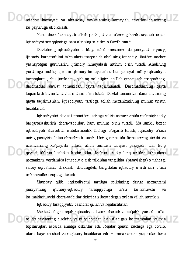 miqdori   kamayadi   va   aksincha,   stavkalarning   kamayishi   tovarlar   oqimining
ko`payishiga olib keladi. 
Yana   shuni   ham   aytib   o`tish   joizki,   davlat   o`zining   kredit   siyosati   orqali
iqtisodiyot taraqqiyotiga ham o`zining ta`sirini o`tkazib turadi.
Davlatning   iqtisodiyotni   tartibga   solish   mexanizmida   jamiyatda   siyosiy,
ijtimoiy   barqarorlikni   ta`minlash   maqsadida   aholining   iqtisodiy   jihatdan   nochor
yashayotgan   guruhlarini   ijtimoiy   himoyalash   muhim   o`rin   tutadi.   Aholining
yordamga   muhtoj   qismini   ijtimoiy   himoyalash   uchun   jamiyat   milliy   iqtisodiyot
tarmoqlarini,   shu   jumladan,   qishloq   xo`jaligini   qo`llab-quvvatlash   maqsadidagi
daromadlar   davlat   tomonidan   qayta   taqsimlanadi.   Daromadlarning   qayta
taqsimlash tizimida davlat muhim o`rin tutadi. Davlat tomonidan daromadlarning
qayta   taqsimlanishi   iqtisodiyotni   tartibga   solish   mexanizmining   muhim   unsuri
hisoblanadi.
Iqtisodiyotni davlat tomonidan tartibga solish mexanizmida makroiqtisodiy
barqarorlashtirish   chora-tadbirlari   ham   muhim   o`rin   tutadi.   Ma`lumki,   bozor
iqtisodiyoti   sharoitida   ishbilarmonlik   faolligi   o`zgarib   turadi,   iqtisodiy   o`sish
uning pasayishi  bilan almashinib turadi. Uning oqibatida firmalarning sinishi  va
ishsizlarning   ko`payishi   ortadi,   aholi   turmush   darajasi   pasayadi,   ular   ko`p
qiyinchiliklarni   boshdan   kechiradilar.   Makroiqtisodiy   barqarorlikni   ta`minlash
mexanizmi yordamida iqtisodiy o`sish tsiklidan tanglikka  (pasayishga) o`tishdagi
salbiy   oqibatlarni   cheklash,   shuningdek,   tanglikdan   iqtisodiy   o`sish   sari   o`tish
imkoniyatlari vujudga keladi.
Shunday   qilib,   iqtisodiyotni   tartibga   solishning   davlat   mexanizmi
jamiyatning   ijtimoiy-iqtisodiy   taraqqiyotiga   ta`sir   ko`rsatuvchi   va
ko`maklashuvchi chora-tadbirlar tizimidan iborat degan xulosa qilish mumkin.  
Iqtisodiy taraqqiyotni bashorat qilish va rejalashtirish
Markazlashgan   rejali   iqtisodiyot   tizimi   sharoitida   xo`jalik   yuritish   to`la-
to`kis   davlatning   direktiv,   ya`ni   yuqoridan   tushiriladigan   ko`rsatmalari   va   reja
topshiriqlari   asosida   amalga   oshirilar   edi.   Rejalar   qonun   kuchiga   ega   bo`lib,
ularni bajarish shart va majburiy hisoblanar edi. Hamma narsani yuqoridan turib
25 