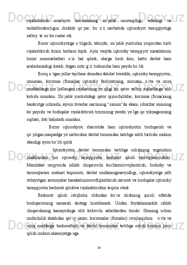 rejalashtirish   amaliyoti   korxonaning   xo`jalik   mustaqilligi,   erkinligi   va
tashabbuskorligini   cheklab   qo`yar,   bu   o`z   navbatida   iqtisodiyot   taraqqiyotiga
salbiy  ta`sir ko`rsatar edi.
Bozor iqtisodiyotiga o`tilgach, tabiiyki, xo`jalik yuritishni  yuqoridan turib
rejalashtirish   tizimi   barham   topdi.   Ayni   vaqtda   iqtisodiy   taraqqiyot   masalalarini
bozor   munosabatlari   o`zi   hal   qiladi,   ularga   hech   kim,   hatto   davlat   ham
aralashmasligi kerak, degan noto`g`ri tushuncha ham paydo bo`ldi. 
Biroq o`tgan yillar tajribasi shundan dalolat beradiki, iqtisodiy taraqqiyotni,
umuman,   korxona   (firma)lar   iqtisodiy   faoliyatining,   xususan,   o`rta   va   uzoq
muddatlarga   mo`ljallangan   rejalarining   yo`qligi   bir   qator   salbiy   oqibatlarga   olib
kelishi   mumkin.   Xo`jalik   yuritishdagi   qator   qiyinchiliklar,   korxona   (firma)ning
bankrotga uchrashi, ayrim tovarlar narxining “osmon”da ekani, ishsizlar sonining
ko`payishi va boshqalar rejalashtirish tizimining yaxshi yo`lga qo`yilmaganining
oqibati, deb baholash mumkin. 
Bozor   iqtisodiyoti   sharoitida   ham   iqtisodiyotni   boshqarish   va
qo`yilgan maqsadga yo`naltirishni davlat tomonidan tartibga solib turilishi muhim
ekanligi ayon bo`lib qoldi.
  Iqtisodiyotni   davlat   tomonidan   tartibga   solishning   engmuhim
shakllaridan   biri   iqtisodiy   taraqqiyotni   bashorat   qilish   varivojlantirishdir.
Mamlakat   miqyosida   ishlab   chiqaruvchi   kuchlarnirivojlantirish,   hududiy   va
tarmoqlararo   mehnat   taqsimoti,   davlat   mulkiningmavjudligi,   iqtisodiyotga   jalb
etilayotgan sarmoyalar harakatinimuvofiqlashtirish zarurati va boshqalar iqtisodiy
taraqqiyotni bashorat qilishva rejalashtirishni taqozo etadi.
Bashorat   qilish   istiqbolni   oldindan   ko`ra   olishning   quroli   sifatida
boshqaruvning   samarali   dastagi   hisoblanadi.   Undan   foydalanmaslik   ishlab
chiqarishning   kamayishiga   olib   keluvchi   sabablardan   biridir.   Shuning   uchun
mulkchilik  shaklidan   qat`iy  nazar,   korxonalar   (firmalar)   rivojlanishini       o`rta  va
uzoq   muddatga   bashoratlash   va   davlat   tomonidan   tartibga   solish   tizimini   joriy
qilish muhim ahamiyatga ega.
26 