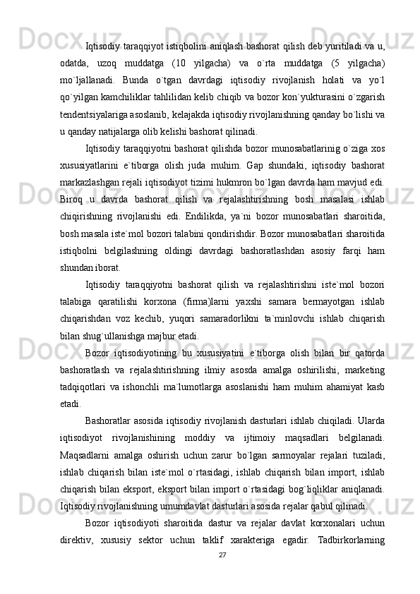 Iqtisodiy taraqqiyot istiqbolini aniqlash bashorat qilish deb yuritiladi va u,
odatda,   uzoq   muddatga   (10   yilgacha)   va   o`rta   muddatga   (5   yilgacha)
mo`ljallanadi.   Bunda   o`tgan   davrdagi   iqtisodiy   rivojlanish   holati   va   yo`l
qo`yilgan kamchiliklar tahlilidan kelib chiqib va bozor kon`yukturasini o`zgarish
tendentsiyalariga asoslanib, kelajakda iqtisodiy rivojlanishning qanday bo`lishi va
u qanday natijalarga olib kelishi bashorat qilinadi. 
Iqtisodiy taraqqiyotni bashorat qilishda bozor munosabatlarinig o`ziga xos
xususiyatlarini   e`tiborga   olish   juda   muhim.   Gap   shundaki,   iqtisodiy   bashorat
markazlashgan rejali iqtisodiyot tizimi hukmron bo`lgan davrda ham mavjud edi.
Biroq   u   davrda   bashorat   qilish   va   rejalashtirishning   bosh   masalasi   ishlab
chiqirishning   rivojlanishi   edi.   Endilikda,   ya`ni   bozor   munosabatlari   sharoitida,
bosh masala iste`mol bozori talabini qondirishdir. Bozor munosabatlari sharoitida
istiqbolni   belgilashning   oldingi   davrdagi   bashoratlashdan   asosiy   farqi   ham
shundan iborat. 
Iqtisodiy   taraqqiyotni   bashorat   qilish   va   rejalashtirishni   iste`mol   bozori
talabiga   qaratilishi   korxona   (firma)larni   yaxshi   samara   bermayotgan   ishlab
chiqarishdan   voz   kechib,   yuqori   samaradorlikni   ta`minlovchi   ishlab   chiqarish
bilan shug`ullanishga majbur etadi. 
Bozor   iqtisodiyotining   bu   xususiyatini   e`tiborga   olish   bilan   bir   qatorda
bashoratlash   va   rejalashtirishning   ilmiy   asosda   amalga   oshirilishi,   marketing
tadqiqotlari   va   ishonchli   ma`lumotlarga   asoslanishi   ham   muhim   ahamiyat   kasb
etadi. 
Bashoratlar  asosida  iqtisodiy rivojlanish dasturlari  ishlab chiqiladi. Ularda
iqtisodiyot   rivojlanishining   moddiy   va   ijtimoiy   maqsadlari   belgilanadi.
Maqsadlarni   amalga   oshirish   uchun   zarur   bo`lgan   sarmoyalar   rejalari   tuziladi,
ishlab   chiqarish   bilan   iste`mol   o`rtasidagi,   ishlab   chiqarish   bilan   import,   ishlab
chiqarish bilan eksport, eksport  bilan import o`rtasidagi  bog`liqliklar  aniqlanadi.
Iqtisodiy rivojlanishning umumdavlat dasturlari asosida rejalar qabul qilinadi. 
Bozor   iqtisodiyoti   sharoitida   dastur   va   rejalar   davlat   korxonalari   uchun
direktiv,   xususiy   sektor   uchun   taklif   xarakteriga   egadir.   Tadbirkorlarning
27 