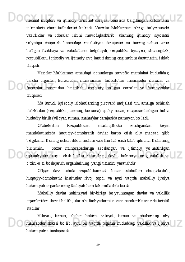 mehnat   miqdori   va   ijtimoiy   ta`minot   darajasi   borasida   belgilangan   kafolatlarni
ta`minlash   chora-tadbirlarini   ko`radi.   Vazirlar   Mahkamasi   o`ziga   bo`ysinuvchi
vazirliklar   va   idoralar   ishini   muvofiqlashtirib,   ularning   ijtimoiy   siyosatni
ro`yobga   chiqarish   borasidagi   mas`uliyati   darajasini   va   buning   uchun   zarur
bo`lgan   funktsiya   va   vakolatlarni   belgilaydi,   respublika   byudjeti,   shuningdek,
respublikani iqtisodiy va ijtimoiy rivojlantirishning eng muhim dasturlarini ishlab
chiqadi.
Vazirlar   Mahkamasi   amaldagi   qonunlarga   muvofiq   mamlakat   hududidagi
barcha   organlar,   korxonalar,   muassasalar,   tashkilotlar,   mansabdor   shaxslar   va
fuqarolar   tomonidan   bajarilishi   majburiy   bo`lgan   qarorlar   va   farmoyishlar
chiqaradi.
Ma`lumki,   iqtisodiy   islohotlarning   pirovard   natijalari   uni   amalga   oshirish
ob`ektidan   (respublika,   tarmoq,   korxona)   qat`iy   nazar,   mujassamlashgan   holda
hududiy birlik (viloyat, tuman, shahar)lar darajasida namoyon bo`ladi.
O`zbekiston   Respublikasi   mustaqillikka   erishgandan   keyin
mamlakatimizda   huquqiy-demokratik   davlat   barpo   etish   oliy   maqsad   qilib
belgilandi. Buning uchun ikkita muhim vazifani hal etish talab qilinadi. Bularning
birinchisi,     bozor   munosabatlariga   asoslangan   va   ijtimoiy   yo`naltirilgan
iqtisodiyotni   barpo   etish   bo`lsa,   ikkinchisi,   davlat   hokimiyatining   vakillik   va
o`zini-o`zi boshqarish organlarining  yangi tizimini yaratishdir.
O`tgan   davr   ichida   respublikamizda   bozor   islohotlari   chuqurlashib,
huquqiy-demokratik   institutlar   rivoj   topdi   va   ayni   vaqtda   mahalliy   ijroiya
hokimiyati organlarining faoliyati ham takomillashib bordi. 
Mahalliy   davlat   hokimiyati   bir-biriga   bo`ysunmagan   davlat   va   vakillik
organlaridan iborat bo`lib, ular o`z faoliyatlarini o`zaro hamkorlik asosida tashkil
etadilar. 
Viloyat,   tuman,   shahar   hokimi   viloyat,   tuman   va   shaharning   oliy
mansabdor   shaxsi   bo`lib,   ayni   bir   vaqtda   tegishli   hududdagi   vakillik   va   ijroiya
hokimiyatini boshqaradi. 
29 