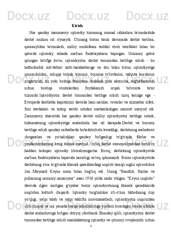                                                Kirish
Har   qanday   zamonaviy   iqtisodiy   tizimning   normal   ishlashini   ta'minlashda
davlat   muhim   rol   o'ynaydi.   O'zining   butun   tarixi   davomida   davlat   tartibni,
qonuniylikni   ta'minlash,   milliy   mudofaani   tashkil   etish   vazifalari   bilan   bir
qatorda   iqtisodiy   sohada   ma'lum   funktsiyalarni   bajargan.   Umumiy   qabul
qilingan   ta'rifga   ko'ra,   iqtisodiyotni   davlat   tomonidan   tartibga   solish   -   bu
tadbirkorlik   sub'ektlari   xatti-harakatlariga   va   shu   bilan   butun   iqtisodiyotga
qonunchilikni,   soliqqa   tortish   tizimini,   bojxona   to'lovlarini,   valyuta   kurslarini
o'zgartirish,   bu   yoki   boshqa   faoliyatni   cheklash   yoki   aksincha,   rag'batlantirish
uchun   boshqa   vositalardan   foydalanish   orqali   bilvosita   ta'sir
tizimidir.Iqtisodiyotni   davlat   tomonidan   tartibga   solish   uzoq   tarixga   ega   -
Evropada dastlabki kapitalizm davrida ham narxlar, tovarlar va xizmatlar sifati,
foiz   stavkalari   va   tashqi   savdo   ustidan   markazlashgan   nazorat   mavjud   edi.
Zamonaviy   sharoitda   har   qanday   davlat   milliy   iqtisodiyotni   tartibga   soladi,
hukumatning   iqtisodiyotga   aralashishi   har   xil   darajada.Davlat   va   bozorni
tartibga solish qanday nisbatlarda birlashtirilishi kerakligi, davlatning aralashuvi
chegaralari   va   yo'nalishlari   qanday   bo'lganligi   to'g'risida   fikrlar   va
yondashuvlarning keng doirasi mavjud - to'liq davlat monopoliyasidan tortib to
haddan   tashqari   iqtisodiy   liberalizmgacha.   Biroq,   davlatning   iqtisodiyotda
ma'lum funktsiyalarni bajarishi zarurligi so'roq qilinmaydi. Bozor iqtisodiyotida
davlatning o'rni to'g'risida klassik qarashlardagi inqilob taniqli ingliz iqtisodchisi
Jon   Maynard   Keyns   nomi   bilan   bog'liq   edi.   Uning   "Bandlik,   foizlar   va
pullarning umumiy nazariyasi" asari 1936 yilda nashr etilgan. "Keyns inqilobi"
davrida   ilgari   surilgan   g'oyalar   bozor   iqtisodiyotining   klassik   qarashlarida
inqilobni   keltirib   chiqardi.   Iqtisodiy   turg'unlikni   o'z-o'zini   tiklashning   iloji
yo'qligi,   yalpi   talab   va   yalpi   taklifni   muvozanatlash,   iqtisodiyotni   inqirozdan
olib chiqish va uni yanada barqarorlashtirishga yordam beradigan vosita sifatida
davlat aralashuviga bo'lgan ehtiyoj isbotlandi.Shunday qilib, iqtisodiyotni davlat
tomonidan tartibga solish mamlakatning iqtisodiy va ijtimoiy rivojlanishi uchun
3 