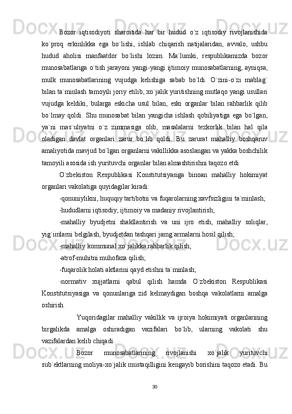 Bozor   iqtisodiyoti   sharoitida   har   bir   hudud   o`z   iqtisodiy   rivojlanishida
ko`proq   erkinlikka   ega   bo`lishi,   ishlab   chiqarish   natijalaridan,   avvalo,   ushbu
hudud   aholisi   manfaatdor   bo`lishi   lozim.   Ma`lumki,   respublikamizda   bozor
munosabatlariga o`tish jarayoni yangi-yangi  ijtimoiy munosabatlarning, ayniqsa,
mulk   munosabatlarining   vujudga   kelishiga   sabab   bo`ldi.   O`zini-o`zi   mablag`
bilan ta`minlash tamoyili joriy etilib, xo`jalik yuritishning mutlaqo yangi usullari
vujudga   keldiki,   bularga   eskicha   usul   bilan,   eski   organlar   bilan   rahbarlik   qilib
bo`lmay   qoldi.   Shu   munosabat   bilan   yangicha   ishlash   qobiliyatiga   ega   bo`lgan,
ya`ni   mas`uliyatni   o`z   zimmasiga   olib,   masalalarni   tezkorlik   bilan   hal   qila
oladigan   davlat   organlari   zarur   bo`lib   qoldi.   Bu   zarurat   mahalliy   boshqaruv
amaliyotida mavjud bo`lgan organlarni vakillikka asoslangan va yakka boshchilik
tamoyili asosida ish yurituvchi organlar bilan almashtirishni taqozo etdi.
O`zbekiston   Respublikasi   Konstitutsiyasiga   binoan   mahalliy   hokimiyat
organlari vakolatiga quyidagilar kiradi:
-qonuniylikni, huquqiy tartibotni va fuqarolarning xavfsizligini ta`minlash;
-hududlarni iqtisodiy, ijtimoiy va madaniy rivojlantirish;
-mahalliy   byudjetni   shakllantirish   va   uni   ijro   etish,   mahalliy   soliqlar,
yig`imlarni belgilash, byudjetdan tashqari jamg`armalarni hosil qilish;
-mahalliy kommunal xo`jalikka rahbarlik qilish;
-atrof-muhitni muhofaza qilish;
-fuqarolik holati aktlarini qayd etishni ta`minlash;  
-normativ   xujjatlarni   qabul   qilish   hamda   O`zbekiston   Respublikasi
Konstitutsiyasiga   va   qonunlariga   zid   kelmaydigan   boshqa   vakolatlarni   amalga
oshirish.  
Yuqoridagilar   mahalliy   vakillik   va   ijroiya   hokimiyati   organlarining
birgalikda   amalga   oshiradigan   vazifalari   bo`lib,   ularning   vakolati   shu
vazifalardan kelib chiqadi.
Bozor   munosabatlarining   rivojlanishi   xo`jalik   yurituvchi
sub`ektlarning moliya-xo`jalik mustaqilligini kengayib borishini taqozo etadi. Bu
30 