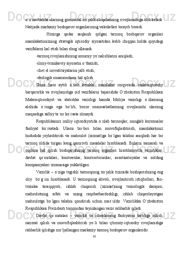 o`z navbatida ularning gorizontal xo`jalik aloqalarining rivojlanishiga olib keladi.
Natijada markaziy boshqaruv organlarining vakolatlari torayib boradi.
Hozirga   qadar   saqlanib   qolgan   tarmoq   boshqaruv   organlari
mamlakatimizning   strategik   iqtisodiy   siyosatidan   kelib   chiqqan   holda   quyidagi
vazifalarni hal etish bilan shug`ullanadi:
-tarmoq rivojlanishining umumiy yo`nalishlarini aniqlash;
-ilmiy-texnikaviy siyosatni o`tkazish;
-chet el investitsiyalarini jalb etish;
-ekologik muammolarni hal qilish.
Shuni   ham   aytib   o`tish   kerakki,   mamlakat   miqyosida   makroiqtisodiy
barqarorlik   va   rivojlanishga   oid   vazifalarni   bajarishda   O`zbekiston   Respublikasi
Makroiqtisodiyot   va   statistika   vazirligi   hamda   Moliya   vazirligi   o`zlarining
alohida   o`rniga   ega   bo`lib,   bozor   munosabatlarining   rivojlanishi   ularning
maqsadiga salbiy ta`sir ko`rsata olmaydi.
Respublikamiz   milliy   iqtisodiyotida   o`nlab   tarmoqlar,   minglab   korxonalar
faoliyat   ko`rsatadi.   Ularni   bir-biri   bilan   muvofiqlashtirish,   mamlakatimiz
hududida   joylashtirish   va   mahsulot   (xizmat)ga   bo`lgan   talabni   aniqlash   har   bir
tarmoq   oldida   turgan   keng   qamrovli   masalalar   hisoblanadi.   Bularni   samarali   va
oqilona   hal   qilish   boshqarishning   tarmoq   organlari   hisoblanuvchi   vazirliklar,
davlat   qo`mitalari,   kontsernlar,   kontsortsiumlar,   assotsiatsiyalar   va   xolding
kompaniyalari zimmasiga yuklatilgan.
Vazirlik – o`ziga tegishli tarmoqning xo`jalik tizimida boshqarishning eng
oliy     bo`g`ini   hisoblanadi.   U   tarmoqning   ahvoli,   rivojlantirish   istiqbollari,   fan-
texnika   taraqqiyoti,   ishlab   chiqarish   (xizmat)ning   texnologik   darajasi,
mahsulotning   sifati   va   uning   raqobatbardoshligi,   ishlab   chiqarilayotgan
mahsulotga   bo`lgan   talabni   qondirish   uchun   mas`uldir.   Vazirlikka   O`zbekiston
Respublikasi Prezidenti tomonidan tayinlangan vazir rahbarlik qiladi.
Davlat   qo`mitalari   –   vazirlik   va   idoralarning   faoliyatini   tartibga   solish,
nazorat   qilish   va   muvofiqlashtirish   yo`li   bilan   ijtimoiy-iqtisodiy   rivojlanishga
rahbarlik qilishga mo`ljallangan markaziy tarmoq boshqaruv organlaridir.
31 