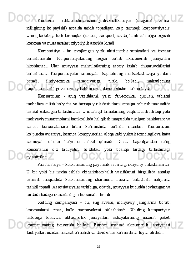 Kontsern   –   ishlab   chiqarishning   diversifikatsiyasi   (o`zgarishi,   xilma-
xilligining   ko`payishi)   asosida   tarkib   topadigan   ko`p   tarmoqli   korporatsiyadir.
Uning tarkibiga turli tarmoqlar  (sanoat, transport, savdo, bank sohasi)ga tegishli
korxona va muassasalar ixtiyoriylik asosida kiradi.
Korporatsiya   -   bu   rivojlangan   yirik   aktsionerlik   jamiyatlari   va   trestlar
birlashmasidir.   Korporatsiyalarning   negizi   bo`lib   aktsionerlik   jamiyatlari
hisoblanadi.   Ular   muayyan   mahsulotlarning   asosiy   ishlab   chiqaruvchilarini
birlashtiradi.   Korporatsiyalar   sarmoyalar   kapitalining   markazlashuviga   yordam
beradi,   ilmiy-texnika   taraqqiyotiga   turtki   bo`ladi,   mahsulotning
raqobatbardoshligi va hayotiy tsiklini uzoq davom etishini ta`minlaydi. 
Konsortsium   -   aniq   vazifalarni,   ya`ni   fan-texnika,   qurilish,   tabiatni
muhofaza qilish bo`yicha va boshqa yirik dasturlarni amalga oshirish maqsadida
tashkil etiladigan birlashmadir. U mustaqil firmalarning vaqtinchalik ittifoqi yoki
moliyaviy muammolarni hamkorlikda hal qilish maqsadida tuzilgan banklararo va
sanoat   korxonalariaro   bitim   ko`rinishida   bo`lishi   mumkin.   Konsortsium
ko`pincha aviatsiya, kosmos, kompyuterlar, aloqa kabi yuksak texnologik va katta
sarmoyali   sohalar   bo`yicha   tashkil   qilinadi.   Dastur   bajarilgandan   so`ng
konsortsium   o`z   faoliyatini   to`xtatadi   yoki   boshqa   turdagi   birlashmaga
aylantiriladi. 
Assotsiatsiya – korxonalarning paychilik asosidagi ixtiyoriy birlashmasidir.
U   bir   yoki   bir   necha   ishlab   chiqarish-xo`jalik   vazifalarini   birgalikda   amalga
oshirish   maqsadida   korxonalarning   shartnoma   asosida   birlashishi   natijasida
tashkil topadi. Assotsiatsiyalar tarkibiga, odatda, muayyan hududda joylashgan va
turdosh kasbga ixtisoslashgan korxonalar kiradi. 
Xolding   kompaniyasi   –   bu,   eng   avvalo,   moliyaviy   jamg`arma   bo`lib,
korxonalarni   emas,   balki   sarmoyalarni   birlashtiradi.   Xolding   kompaniyasi
tarkibiga   kiruvchi   aktsionerlik   jamiyatlari   aktsiyalarining   nazorat   paketi
kompaniyaning   ixtiyorida   bo`ladi.   Bundan   maqsad   aktsionerlik   jamiyatlari
faoliyatlari ustidan nazorat o`rnatish va dividentlar ko`rinishida foyda olishdir.
32 