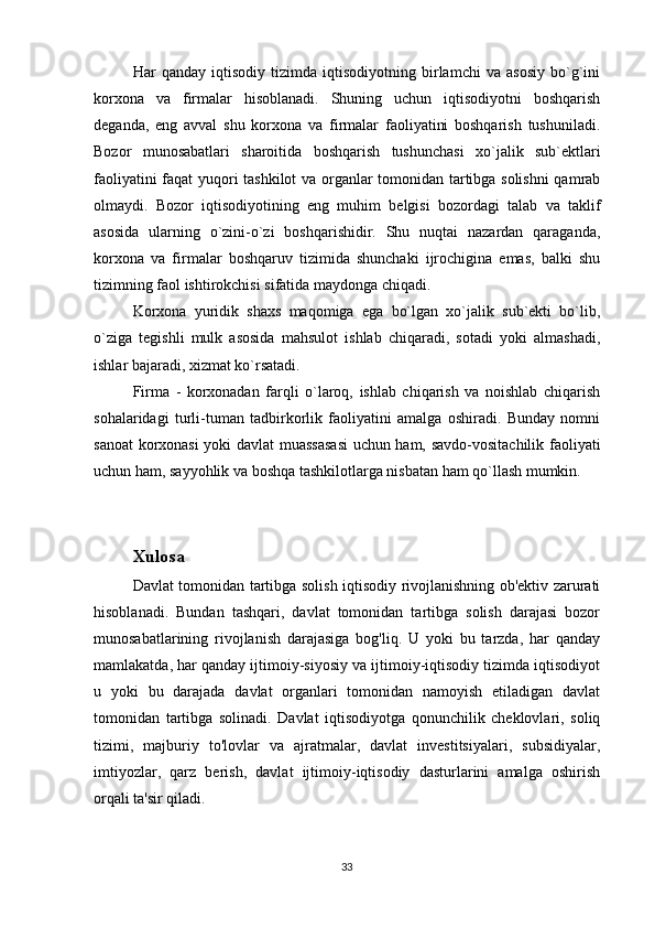 Har   qanday   iqtisodiy   tizimda   iqtisodiyotning   birlamchi   va   asosiy   bo`g`ini
korxona   va   firmalar   hisoblanadi.   Shuning   uchun   iqtisodiyotni   boshqarish
deganda,   eng   avval   shu   korxona   va   firmalar   faoliyatini   boshqarish   tushuniladi.
Bozor   munosabatlari   sharoitida   boshqarish   tushunchasi   xo`jalik   sub`ektlari
faoliyatini faqat yuqori tashkilot va organlar tomonidan tartibga solishni  qamrab
olmaydi.   Bozor   iqtisodiyotining   eng   muhim   belgisi   bozordagi   talab   va   taklif
asosida   ularning   o`zini-o`zi   boshqarishidir.   Shu   nuqtai   nazardan   qaraganda,
korxona   va   firmalar   boshqaruv   tizimida   shunchaki   ijrochigina   emas,   balki   shu
tizimning faol ishtirokchisi sifatida maydonga chiqadi. 
Korxona   yuridik   shaxs   maqomiga   ega   bo`lgan   xo`jalik   sub`ekti   bo`lib,
o`ziga   tegishli   mulk   asosida   mahsulot   ishlab   chiqaradi,   sotadi   yoki   almashadi,
ishlar bajaradi, xizmat ko`rsatadi.                                 
Firma   -   korxonadan   farqli   o`laroq,   ishlab   chiqarish   va   noishlab   chiqarish
sohalaridagi   turli-tuman   tadbirkorlik   faoliyatini   amalga   oshiradi.   Bunday   nomni
sanoat korxonasi yoki davlat muassasasi  uchun ham, savdo-vositachilik faoliyati
uchun ham, sayyohlik va boshqa tashkilotlarga nisbatan ham qo`llash mumkin.
Xulosa
Davlat tomonidan tartibga solish iqtisodiy rivojlanishning ob'ektiv zarurati
hisoblanadi.   Bundan   tashqari,   davlat   tomonidan   tartibga   solish   darajasi   bozor
munosabatlarining   rivojlanish   darajasiga   bog'liq.   U   yoki   bu   tarzda,   har   qanday
mamlakatda, har qanday ijtimoiy-siyosiy va ijtimoiy-iqtisodiy tizimda iqtisodiyot
u   yoki   bu   darajada   davlat   organlari   tomonidan   namoyish   etiladigan   davlat
tomonidan   tartibga   solinadi.   Davlat   iqtisodiyotga   qonunchilik   cheklovlari,   soliq
tizimi,   majburiy   to'lovlar   va   ajratmalar,   davlat   investitsiyalari,   subsidiyalar,
imtiyozlar,   qarz   berish,   davlat   ijtimoiy-iqtisodiy   dasturlarini   amalga   oshirish
orqali ta'sir qiladi.
33 