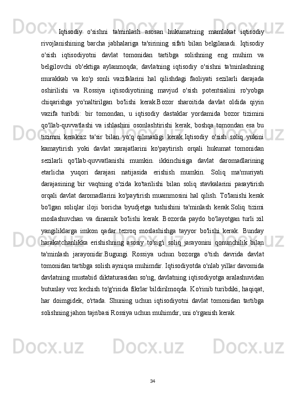 Iqtisodiy   o'sishni   ta'minlash   asosan   hukumatning   mamlakat   iqtisodiy
rivojlanishining   barcha   jabhalariga   ta'sirining   sifati   bilan   belgilanadi.   Iqtisodiy
o'sish   iqtisodiyotni   davlat   tomonidan   tartibga   solishning   eng   muhim   va
belgilovchi   ob'ektiga   aylanmoqda;   davlatning   iqtisodiy   o'sishni   ta'minlashning
murakkab   va   ko'p   sonli   vazifalarini   hal   qilishdagi   faoliyati   sezilarli   darajada
oshirilishi   va   Rossiya   iqtisodiyotining   mavjud   o'sish   potentsialini   ro'yobga
chiqarishga   yo'naltirilgan   bo'lishi   kerak.Bozor   sharoitida   davlat   oldida   qiyin
vazifa   turibdi:   bir   tomondan,   u   iqtisodiy   dastaklar   yordamida   bozor   tizimini
qo'llab-quvvatlashi   va   ishlashini   osonlashtirishi   kerak,   boshqa   tomondan   esa   bu
tizimni   keraksiz   ta'sir   bilan   yo'q   qilmasligi   kerak.Iqtisodiy   o'sish   soliq   yukini
kamaytirish   yoki   davlat   xarajatlarini   ko'paytirish   orqali   hukumat   tomonidan
sezilarli   qo'llab-quvvatlanishi   mumkin.   ikkinchisiga   davlat   daromadlarining
etarlicha   yuqori   darajasi   natijasida   erishish   mumkin.   Soliq   ma'muriyati
darajasining   bir   vaqtning   o'zida   ko'tarilishi   bilan   soliq   stavkalarini   pasaytirish
orqali  davlat  daromadlarini ko'paytirish muammosini  hal  qilish. To'lanishi  kerak
bo'lgan   soliqlar   iloji   boricha   byudjetga   tushishini   ta'minlash   kerak.Soliq   tizimi
moslashuvchan   va   dinamik   bo'lishi   kerak.   Bozorda   paydo   bo'layotgan   turli   xil
yangiliklarga   imkon   qadar   tezroq   moslashishga   tayyor   bo'lishi   kerak.   Bunday
harakatchanlikka   erishishning   asosiy   to'sig'i   soliq   jarayonini   qonunchilik   bilan
ta'minlash   jarayonidir.Bugungi   Rossiya   uchun   bozorga   o'tish   davrida   davlat
tomonidan tartibga solish ayniqsa muhimdir. Iqtisodiyotda o'nlab yillar davomida
davlatning mustabid diktaturasidan so'ng, davlatning iqtisodiyotga aralashuvidan
butunlay voz kechish to'g'risida fikrlar bildirilmoqda. Ko'rinib turibdiki, haqiqat,
har   doimgidek,   o'rtada.   Shuning   uchun   iqtisodiyotni   davlat   tomonidan   tartibga
solishning jahon tajribasi Rossiya uchun muhimdir, uni o'rganish kerak.
34 