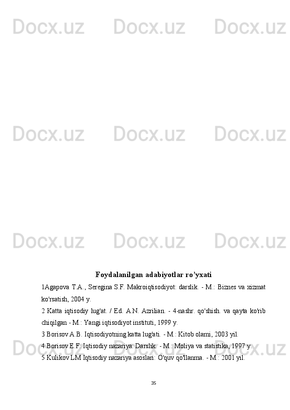 Foydalanilgan adabiyotlar ro’yxati
1Agapova T.A., Seregina S.F. Makroiqtisodiyot: darslik. - M.: Biznes va xizmat
ko'rsatish, 2004 y.
2  Katta   iqtisodiy   lug'at.  /   Ed.   A.N.   Azrilian.   -   4-nashr.   qo'shish.   va   qayta  ko'rib
chiqilgan - M.: Yangi iqtisodiyot instituti, 1999 y.
3 Borisov A.B. Iqtisodiyotning katta lug'ati. - M.: Kitob olami, 2003 yil.
4 Borisov E.F. Iqtisodiy nazariya: Darslik. - M.: Moliya va statistika, 1997 y.
5 Kulikov LM Iqtisodiy nazariya asoslari: O'quv qo'llanma. - M.: 2001 yil.
35 