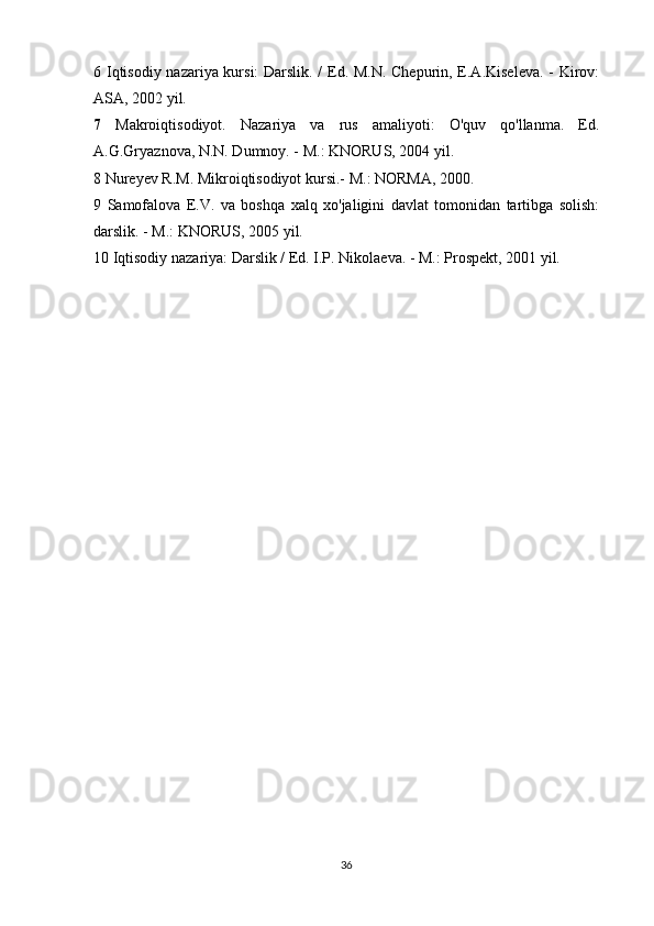 6 Iqtisodiy nazariya kursi: Darslik. / Ed. M.N. Chepurin, E.A.Kiseleva. - Kirov:
ASA, 2002 yil.
7   Makroiqtisodiyot.   Nazariya   va   rus   amaliyoti:   O'quv   qo'llanma.   Ed.
A.G.Gryaznova, N.N. Dumnoy. - M.: KNORUS, 2004 yil.
8 Nureyev R.M. Mikroiqtisodiyot kursi.-  M.: NORMA, 2000.
9   Samofalova   E.V.   va   boshqa   xalq   xo'jaligini   davlat   tomonidan   tartibga   solish:
darslik. - M.: KNORUS, 2005 yil.
10 Iqtisodiy nazariya: Darslik / Ed. I.P. Nikolaeva. - M.: Prospekt, 2001 yil.
36 