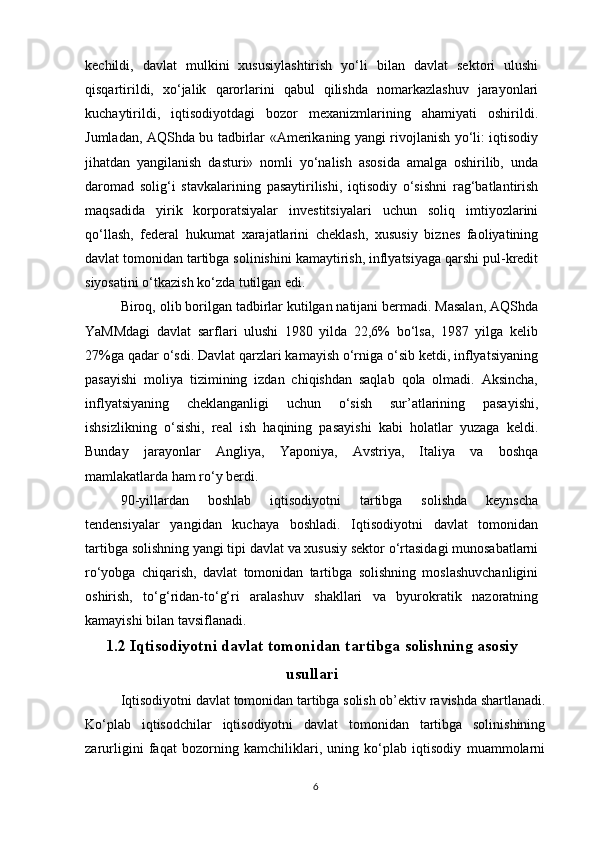 kechildi,   davlat   mulkini   xususiylashtirish   yo‘li   bilan   davlat   sektori   ulushi
qisqartirildi,   xo‘jalik   qarorlarini   qabul   qilishda   nomarkazlashuv   jarayonlari
kuchaytirildi,   iqtisodiyotdagi   bozor   mexanizmlarining   ahamiyati   oshirildi.
Jumladan, AQShda bu tadbirlar «Amerikaning yangi rivojlanish yo‘li: iqtisodiy
jihatdan   yangilanish   dasturi»   nomli   yo‘nalish   asosida   amalga   oshirilib,   unda
daromad   solig‘i   stavkalarining   pasaytirilishi,   iqtisodiy   o‘sishni   rag‘batlantirish
maqsadida   yirik   korporatsiyalar   investitsiyalari   uchun   soliq   imtiyozlarini
qo‘llash,   federal   hukumat   xarajatlarini   cheklash,   xususiy   biznes   faoliyatining
davlat tomonidan tartibga solinishini kamaytirish, inflyatsiyaga qarshi pul-kredit
siyosatini o‘tkazish ko‘zda tutilgan edi.
Biroq, olib borilgan tadbirlar kutilgan natijani bermadi. Masalan, AQShda
YaMMdagi   davlat   sarflari   ulushi   1980   yilda   22,6%   bo‘lsa,   1987   yilga   kelib
27%ga qadar o‘sdi. Davlat qarzlari kamayish o‘rniga o‘sib ketdi, inflyatsiyaning
pasayishi   moliya   tizimining   izdan   chiqishdan   saqlab   qola   olmadi.   Aksincha,
inflyatsiyaning   cheklanganligi   uchun   o‘sish   sur’atlarining   pasayishi,
ishsizlikning   o‘sishi,   real   ish   haqining   pasayishi   kabi   holatlar   yuzaga   keldi.
Bunday   jarayonlar   Angliya,   Yaponiya,   Avstriya,   Italiya   va   boshqa
mamlakatlarda ham ro‘y berdi.
90-yillardan   boshlab   iqtisodiyotni   tartibga   solishda   keynscha
tendensiyalar   yangidan   kuchaya   boshladi.   Iqtisodiyotni   davlat   tomonidan
tartibga solishning yangi tipi davlat va xususiy sektor o‘rtasidagi munosabatlarni
ro‘yobga   chiqarish,   davlat   tomonidan   tartibga   solishning   moslashuvchanligini
oshirish,   to‘g‘ridan-to‘g‘ri   aralashuv   shakllari   va   byurokratik   nazoratning
kamayishi bilan tavsiflanadi.
1.2 Iqtisodiyotni davlat tomonidan tartibga solishning asosiy
usullari
Iqtisodiyotni davlat tomonidan tartibga solish ob’ektiv ravishda shartlanadi.
Ko‘plab   iqtisodchilar   iqtisodiyotni   davlat   tomonidan   tartibga   solinishining
zarurligini   faqat   bozorning   kamchiliklari,   uning   ko‘plab   iqtisodiy   muammolarni
6 