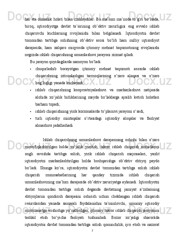 hal   eta   olmaslik   holati   bilan   izohlaydilar.   Bu   ma’lum   ma’noda   to‘g‘ri   bo‘lsada,
biroq,   iqtisodiyotga   davlat   ta’sirining   ob’ektiv   zarurligini   eng   avvalo   ishlab
chiqaruvchi   kuchlarning   rivojlanishi   bilan   belgilanadi.   Iqtisodiyotni   davlat
tomonidan   tartibga   solishning   ob’ektiv   asosi   bo‘lib   ham   milliy   iqtisodiyot
darajasida,   ham   xalqaro   miqyosda   ijtimoiy   mehnat   taqsimotining   rivojlanishi
negizida ishlab chiqarishning umumlashuvi jarayoni xizmat qiladi.
Bu jarayon quyidagilarda namoyon bo‘ladi:
 chuqurlashib   borayotgan   ijtimoiy   mehnat   taqsimoti   asosida   ishlab
chiqarishning   ixtisoslashgan   tarmoqlarining   o‘zaro   aloqasi   va   o‘zaro
bog‘liqligi yanada kuchayadi;
 ishlab   chiqarishning   kooperatsiyalashuvi   va   markazlashuvi   natijasida
alohida   xo‘jalik   birliklarining   mayda   bo‘laklarga   ajralib   ketish   holatlari
barham topadi;
 ishlab chiqarishning yirik korxonalarda to‘planuvi jarayoni o‘sadi;
 turli   iqtisodiy   mintaqalar   o‘rtasidagi   iqtisodiy   aloqalar   va   faoliyat
almashuvi jadallashadi.
                  Ishlab   chiqarishning   umumlashuvi   darajasining   oshishi   bilan   o‘zaro
muvofiqlashtirilgan   holda   xo‘jalik   yuritish,   takror   ishlab   chiqarish   nisbatlarini
ongli   ravishda   tartibga   solish,   yirik   ishlab   chiqarish   majmualari,   yaxlit
iqtisodiyotni   markazlashtirilgan   holda   boshqarishga   ob’ektiv   ehtiyoj   paydo
bo‘ladi.   Shunga   ko‘ra,   iqtisodiyotni   davlat   tomonidan   tartibga   solish   ishlab
chiqarish   munosabatlarining   har   qanday   tizimida   ishlab   chiqarish
umumlashuvining ma’lum darajasida ob’ektiv zaruriyatga aylanadi. Iqtisodiyotni
davlat   tomonidan   tartibga   solish   deganda   davlatning   jamiyat   a’zolarining
ehtiyojlarini   qondirish   darajasini   oshirish   uchun   cheklangan   ishlab   chiqarish
resurslaridan   yanada   samarali   foydalanishni   ta’minlovchi,   umumiy   iqtisodiy
muvozanatga erishishga yo‘naltirilgan, ijtimoiy takror ishlab chiqarish jarayonini
tashkil   etish   bo‘yicha   faoliyati   tushuniladi.   Bozor   xo‘jaligi   sharoitida
iqtisodiyotni   davlat   tomonidan   tartibga   solish   qonunchilik,   ijro   etish   va   nazorat
7 