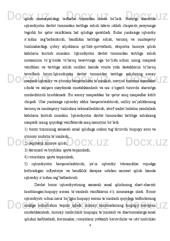 qilish   xususiyatidagi   tadbirlar   tizimidan   iborat   bo‘ladi.   Hozirgi   sharoitda
iqtisodiyotni   davlat   tomonidan   tartibga   solish   takror   ishlab   chiqarish   jarayoniga
tegishli   bir   qator   vazifalarni   hal   qilishga   qaratiladi.   Bular   jumlasiga   iqtisodiy
o‘sishni   rag‘batlantirish,   bandlikni   tartibga   solish,   tarmoq   va   mintaqaviy
tuzilmalardagi   ijobiy   siljishlarni   qo‘llab-quvvatlash,   eksportni   himoya   qilish
kabilarni   kiritish   mumkin.   Iqtisodiyotni   davlat   tomonidan   tartibga   solish
mexanizmi   to‘g‘risida   to‘laroq   tasavvurga   ega   bo‘lishi   uchun   uning   maqsadi
vazifalari   va   tartibga   solish   usullari   hamda   vosita   yoki   dastaklarini   to‘laroq
tavsiflash   lozim.Iqtisodiyotni   davlat   tomonidan   tartibga   solishning   asosiy
maqsadi iqtisodiy va ijtimoiy barqarorlikni ta’minlash, mavjud tuzumni mamlakat
ichida   va   xalqaro   maydonda   mustahkamlash   va   uni   o‘zgarib   turuvchi   sharoitga
moslashtirish   hisoblanadi.   Bu   asosiy   maqsaddan   bir   qator   aniq   maqsadlar   kelib
chiqadi.   Ular   jumlasiga   iqtisodiy   siklni   barqarorlashtirish;   milliy   xo‘jaliklarning
tarmoq va mintaqaviy tuzilishini takomillashtirish, atrof-muhit holatini yaxshilash
kabilarni   kiritish   mumkin.   Iqtisodiyotni   davlat   tomonidan   tartibga   solishning
maqsadi uning quyidagi vazifalarida aniq namoyon bo‘ladi:
1)  bozor tizimining samarali  amal  qilishiga imkon tug‘diruvchi  huquqiy asos  va
ijtimoiy muhitni ta’minlash;
2) raqobatni himoya qilish;
3) daromad va boylikni qayta taqsimlash;
4) resurslarni qayta taqsimlash;
5)   iqtisodiyotni   barqarorlashtirish,   ya’ni   iqtisodiy   tebranishlar   vujudga
keltiradigan   inflyatsiya   va   bandlilik   darajasi   ustidan   nazorat   qilish   hamda
iqtisodiy o‘sishni rag‘batlantirish.
Davlat   bozor   iqtisodiyotining   samarali   amal   qilishining   shart-sharoiti
hisoblangan   huquqiy   asosni   ta’minlash   vazifalarini   o‘z   zimmasiga   oladi.   Bozor
iqtisodiyoti uchun zarur bo‘lgan huquqiy asosni ta’minlash quyidagi tadbirlarning
amalga   oshirilishini   taqozo   qiladi:   xususiy   korxonalarning   huquqiy   mavqeini
mustahkamlash; xususiy mulkchilik huquqini ta’minlash va shartnomalarga amal
qilishni kafolatlash; korxonalar, resurslarni yetkazib beruvchilar va iste’molchilar
8