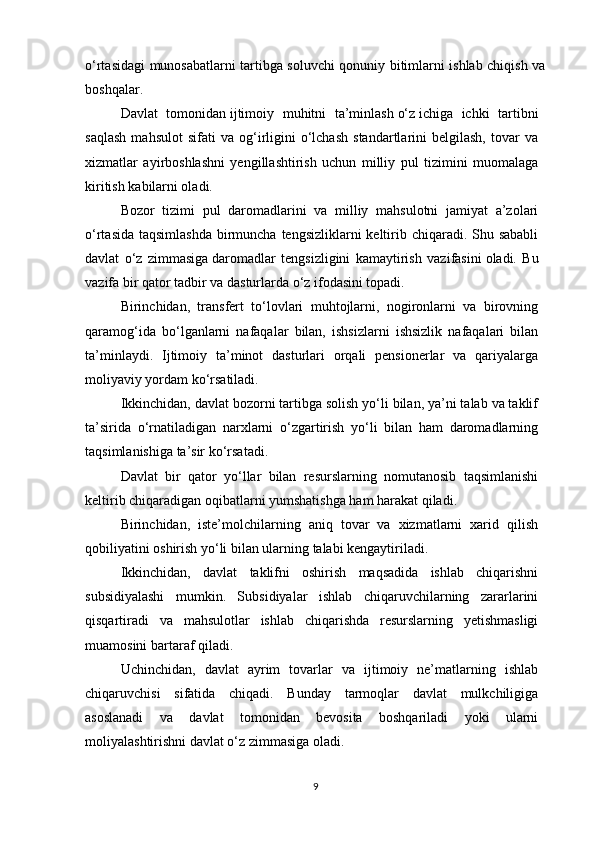 o‘rtasidagi munosabatlarni tartibga soluvchi qonuniy bitimlarni ishlab chiqish va
boshqalar.
Davlat   tomonidan   ijtimoiy   muhitni   ta’minlash   o‘z   ichiga   ichki   tartibni
saqlash   mahsulot   sifati   va   og‘irligini   o‘lchash   standartlarini   belgilash,   tovar   va
xizmatlar   ayirboshlashni   yengillashtirish   uchun   milliy   pul   tizimini   muomalaga
kiritish kabilarni oladi.
Bozor   tizimi   pul   daromadlarini   va   milliy   mahsulotni   jamiyat   a’zolari
o‘rtasida taqsimlashda  birmuncha tengsizliklarni  keltirib chiqaradi. Shu sababli
davlat   o‘z   zimmasiga   daromadlar   tengsizligini   kamaytirish   vazifasini   oladi.   Bu
vazifa bir qator tadbir va dasturlarda o‘z ifodasini topadi.
Birinchidan,   transfert   to‘lovlari   muhtojlarni,   nogironlarni   va   birovning
qaramog‘ida   bo‘lganlarni   nafaqalar   bilan,   ishsizlarni   ishsizlik   nafaqalari   bilan
ta’minlaydi.   Ijtimoiy   ta’minot   dasturlari   orqali   pensionerlar   va   qariyalarga
moliyaviy yordam ko‘rsatiladi.
Ikkinchidan, davlat bozorni tartibga solish yo‘li bilan, ya’ni talab va taklif
ta’sirida   o‘rnatiladigan   narxlarni   o‘zgartirish   yo‘li   bilan   ham   daromadlarning
taqsimlanishiga ta’sir ko‘rsatadi.
Davlat   bir   qator   yo‘llar   bilan   resurslarning   nomutanosib   taqsimlanishi
keltirib chiqaradigan oqibatlarni yumshatishga ham harakat qiladi.
Birinchidan,   iste’molchilarning   aniq   tovar   va   xizmatlarni   xarid   qilish
qobiliyatini oshirish yo‘li bilan ularning talabi kengaytiriladi.
Ikkinchidan,   davlat   taklifni   oshirish   maqsadida   ishlab   chiqarishni
subsidiyalashi   mumkin.   Subsidiyalar   ishlab   chiqaruvchilarning   zararlarini
qisqartiradi   va   mahsulotlar   ishlab   chiqarishda   resurslarning   yetishmasligi
muamosini bartaraf qiladi.
Uchinchidan,   davlat   ayrim   tovarlar   va   ijtimoiy   ne’matlarning   ishlab
chiqaruvchisi   sifatida   chiqadi.   Bunday   tarmoqlar   davlat   mulkchiligiga
asoslanadi   va   davlat   tomonidan   bevosita   boshqariladi   yoki   ularni
moliyalashtirishni davlat o‘z zimmasiga oladi.
9 