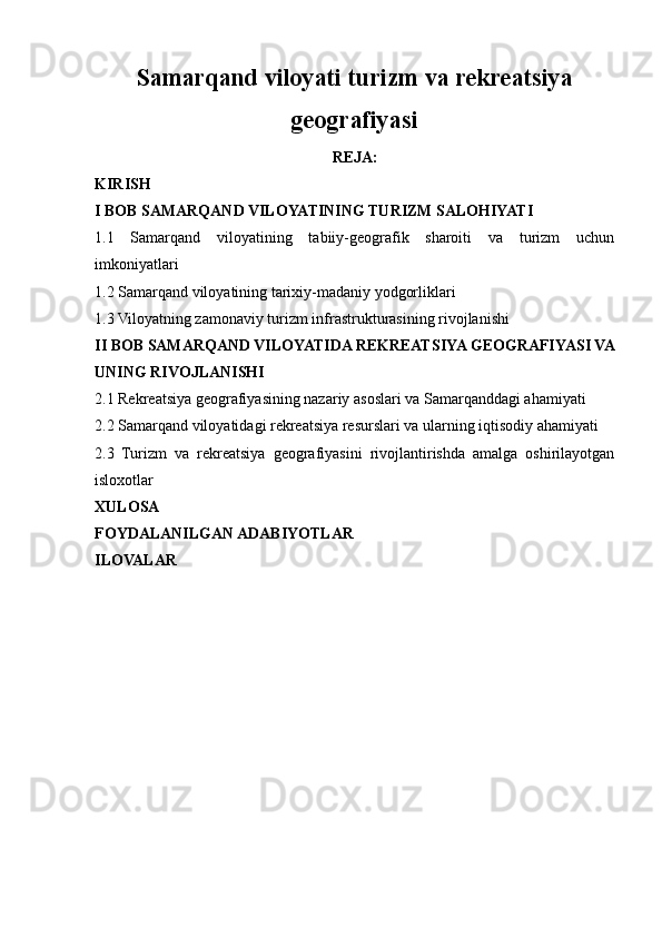 Samarqand viloyati turizm va rekreatsiya
geografiyasi
REJA:
KIRISH
I BOB SAMARQAND VILOYATINING TURIZM SALOHIYATI
1.1   Samarqand   viloyatining   tabiiy-geografik   sharoiti   va   turizm   uchun
imkoniyatlari
1.2 Samarqand viloyatining tarixiy-madaniy yodgorliklari
1.3 Viloyatning zamonaviy turizm infrastrukturasining rivojlanishi
II BOB SAMARQAND VILOYATIDA REKREATSIYA GEOGRAFIYASI VA
UNING RIVOJLANISHI
2.1 Rekreatsiya geografiyasining nazariy asoslari va Samarqanddagi ahamiyati
2.2 Samarqand viloyatidagi rekreatsiya resurslari va ularning iqtisodiy ahamiyati
2.3   Turizm   va   rekreatsiya   geografiyasini   rivojlantirishda   amalga   oshirilayotgan
isloxotlar
XULOSA
FOYDALANILGAN ADABIYOTLAR
ILOVALAR 