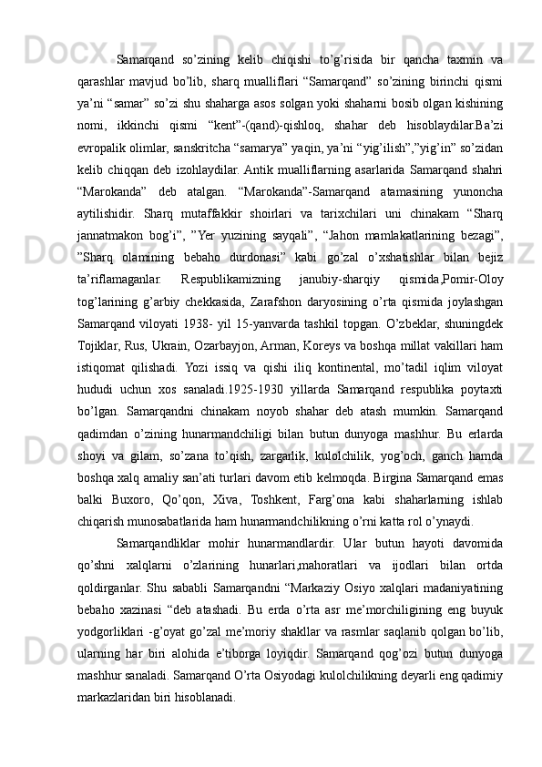 Samarqand   so’zining   kelib   chiqishi   to’g’risida   bir   qancha   taxmin   va
qarashlar   mavjud   bo’lib,   sharq   mualliflari   “Samarqand”   so’zining   birinchi   qismi
ya’ni “samar” so’zi shu shaharga asos solgan yoki shaharni bosib olgan kishining
nomi,   ikkinchi   qismi   “kent”-(qand)-qishloq,   shahar   deb   hisoblaydilar.Ba’zi
еvropalik olimlar, sanskritcha “samarya” yaqin, ya’ni “yig’ilish”,”yig’in” so’zidan
kelib   chiqqan   deb   izohlaydilar.  Antik   mualliflarning   asarlarida   Samarqand   shahri
“Marokanda”   deb   atalgan.   “Marokanda”-Samarqand   atamasining   yunoncha
aytilishidir.   Sharq   mutaffakkir   shoirlari   va   tarixchilari   uni   chinakam   “Sharq
jannatmakon   bog’i”,   ”Yer   yuzining   sayqali”,   “Jahon   mamlakatlarining   bezagi”,
”Sharq   olamining   bebaho   durdonasi”   kabi   go’zal   o’xshatishlar   bilan   bejiz
ta’riflamaganlar.   Respublikamizning   janubiy-sharqiy   qismida,Pomir-Oloy
tog’larining   g’arbiy   chekkasida,   Zarafshon   daryosining   o’rta   qismida   joylashgan
Samarqand   viloyati   1938-   yil   15-yanvarda   tashkil   topgan.   O’zbeklar,   shuningdek
Tojiklar, Rus, Ukrain, Ozarbayjon, Arman, Koreys va boshqa millat vakillari ham
istiqomat   qilishadi.   Yozi   issiq   va   qishi   iliq   kontinental,   mo’tadil   iqlim   viloyat
hududi   uchun   xos   sanaladi.1925-1930   yillarda   Samarqand   respublika   poytaxti
bo’lgan.   Samarqandni   chinakam   noyob   shahar   deb   atash   mumkin.   Samarqand
qadimdan   o’zining   hunarmandchiligi   bilan   butun   dunyoga   mashhur.   Bu   еrlarda
shoyi   va   gilam,   so’zana   to’qish,   zargarlik,   kulolchilik,   yog’och,   ganch   hamda
boshqa xalq amaliy san’ati turlari davom etib kelmoqda. Birgina Samarqand emas
balki   Buxoro,   Qo’qon,   Xiva,   Toshkent,   Farg’ona   kabi   shaharlarning   ishlab
chiqarish munosabatlarida ham hunarmandchilikning o’rni katta rol o’ynaydi.
Samarqandliklar   mohir   hunarmandlardir.   Ular   butun   hayoti   davomida
qo’shni   xalqlarni   o’zlarining   hunarlari,mahoratlari   va   ijodlari   bilan   ortda
qoldirganlar.   Shu   sababli   Samarqandni   “Markaziy   Osiyo   xalqlari   madaniyatining
bebaho   xazinasi   “deb   atashadi.   Bu   еrda   o’rta   asr   me’morchiligining   eng   buyuk
yodgorliklari -g’oyat  go’zal me’moriy shakllar va rasmlar saqlanib qolgan bo’lib,
ularning   har   biri   alohida   e’tiborga   loyiqdir.   Samarqand   qog’ozi   butun   dunyoga
mashhur sanaladi. Samarqand O’rta Osiyodagi kulolchilikning deyarli eng qadimiy
markazlaridan biri hisoblanadi.  