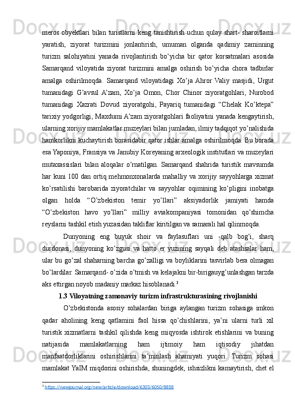 meros obyektlari  bilan turistlarni keng tanishtirish uchun qulay shart- sharoitlarni
yaratish,   ziyorat   turizmini   jonlantirish,   umuman   olganda   qadimiy   zaminning
turizm   salohiyatini   yanada   rivojlantirish   bo’yicha   bir   qator   korsatmalari   asosida
Samarqand   viloyatida   ziyorat   turizmini   amalga   oshirish   bo’yicha   chora   tadbirlar
amalga   oshirilmoqda.   Samarqand   viloyatidagi   Xo’ja  Ahror   Valiy   masjidi,   Urgut
tumanidagi   G’avsul  A’zam,   Xo’ja   Omon,   Chor   Chinor   ziyoratgohlari,   Nurobod
tumanidagi   Xazrati   Dovud   ziyoratgohi,   Payariq   tumanidagi   “Chelak   Ko’ktepa”
tarixiy yodgorligi, Maxdumi A’zam ziyoratgohlari faoliyatini yanada kengaytirish,
ularning xorijiy mamlakatlar muzeylari bilan jumladan, ilmiy tadqiqot yo’nalishida
hamkorlikni kuchaytirish borasidabir qator ishlar amalga oshirilmoqda. Bu borada
esa Yaponiya, Fransiya va Janubiy Koreyaning arxeologik institutlari va muzeylari
mutaxassislari   bilan   aloqalar   o’rnatilgan.   Samarqand   shahrida   turistik   mavsumda
har kuni  100 dan ortiq mehmonxonalarda mahalliy va xorijiy sayyohlarga xizmat
ko’rsatilishi   barobarida   ziyoratchilar   va   sayyohlar   oqimining   ko’pligini   inobatga
olgan   holda   “O’zbekiston   temir   yo’llari”   aksiyadorlik   jamiyati   hamda
“O’zbekiston   havo   yo’llari”   milliy   aviakompaniyasi   tomonidan   qo’shimcha
reyslarni tashkil etish yuzasidan takliflar kiritilgan va samarali hal qilinmoqda.
Dunyoning   eng   buyuk   shoir   va   faylasuflari   uni   -qalb   bog’i,   sharq
durdonasi,   dunyoning   ko’zgusi   va   hatto   еr   yuzining   sayqali   deb   atashsalar   ham,
ular bu go’zal shaharning barcha go’zalligi va boyliklarini tasvirlab bera olmagan
bo’lardilar. Samarqand- o’zida o’tmish va kelajakni bir-birigauyg’unlashgan tarzda
aks ettirgan noyob madaniy markaz hisoblanadi. 3
1.3 Viloyatning zamonaviy turizm infrastrukturasining rivojlanishi
O’zbekistonda   asosiy   sohalardan   biriga   aylangan   turizm   sohasiga   imkon
qadar   aholining   kеng   qatlamini   faol   hissa   qo’chishlarini,   ya’ni   ularni   turli   xil
turistik   xizmatlarni   tashkil   qilishda   kеng   miqyosda   ishtirok   etishlarini   va   buning
natijasida   mamlakatlarning   ham   ijtimoiy   ham   iqtisodiy   jihatdan
manfaatdorliklarini   oshirishlarini   ta’minlash   ahamiyati   yuqori.   Turizm   sohasi
mamlakat YaIM miqdorini oshirishda, shuningdek, ishsizlikni kamaytirish, chet el
3
  https://newjournal.org/new/article/download/6303/6050/8818   